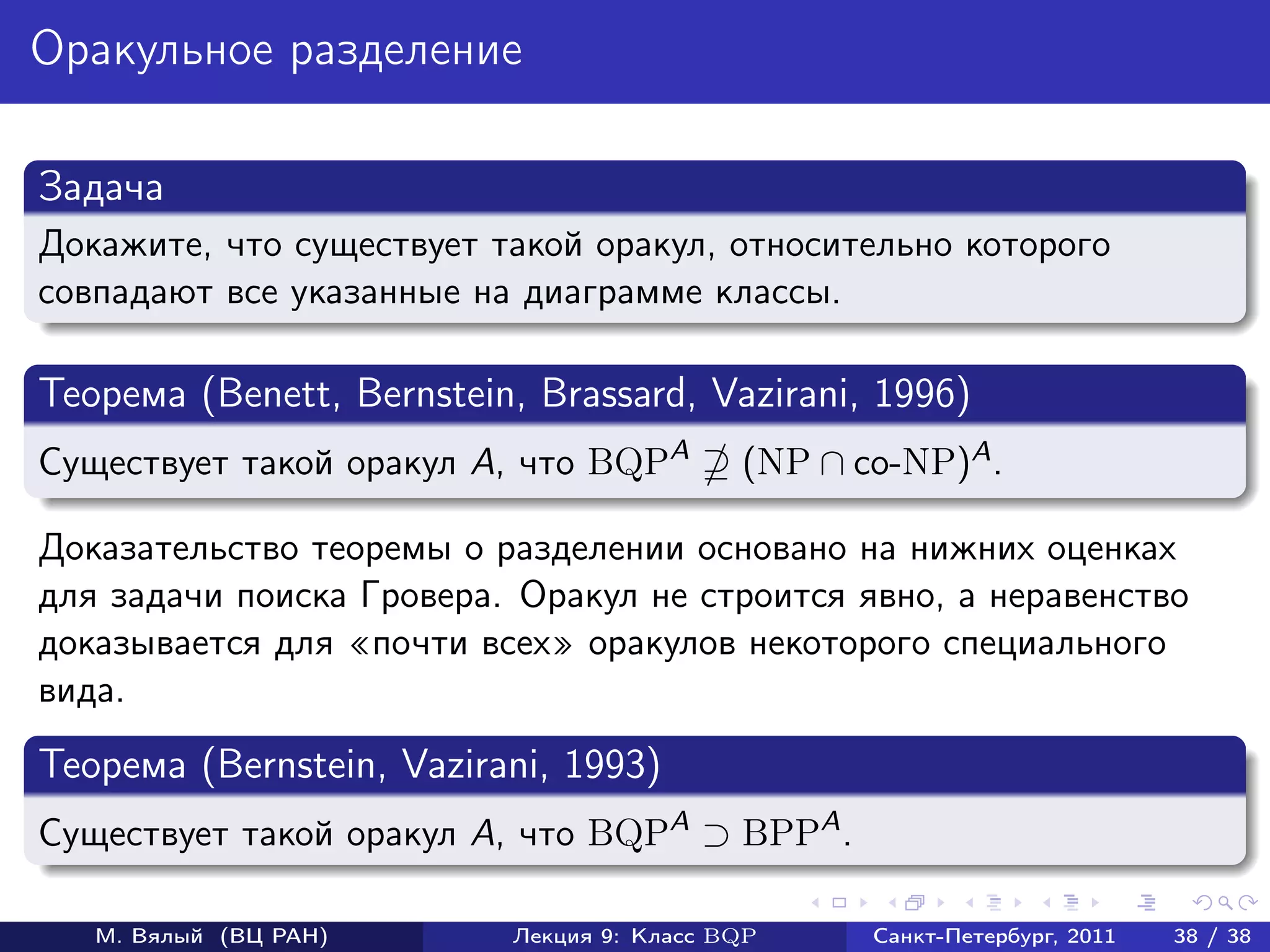 Оракульное разделение

Задача
Докажите, что существует такой оракул, относительно которого
совпадают все указанные на диаграмме классы.

Теорема (Benett, Bernstein, Brassard, Vazirani, 1996)
Существует такой оракул A, что BQPA        (NP ∩ co-NP)A .

Доказательство теоремы о разделении основано на нижних оценках
для задачи поиска Гровера. Оракул не строится явно, а неравенство
доказывается для почти всех оракулов некоторого специального
вида.
Теорема (Bernstein, Vazirani, 1993)
Существует такой оракул A, что BQPA ⊃ BPPA .

   М. Вялый (ВЦ РАН)      Лекция 9: Класс BQP     Санкт-Петербург, 2011   38 / 38
 