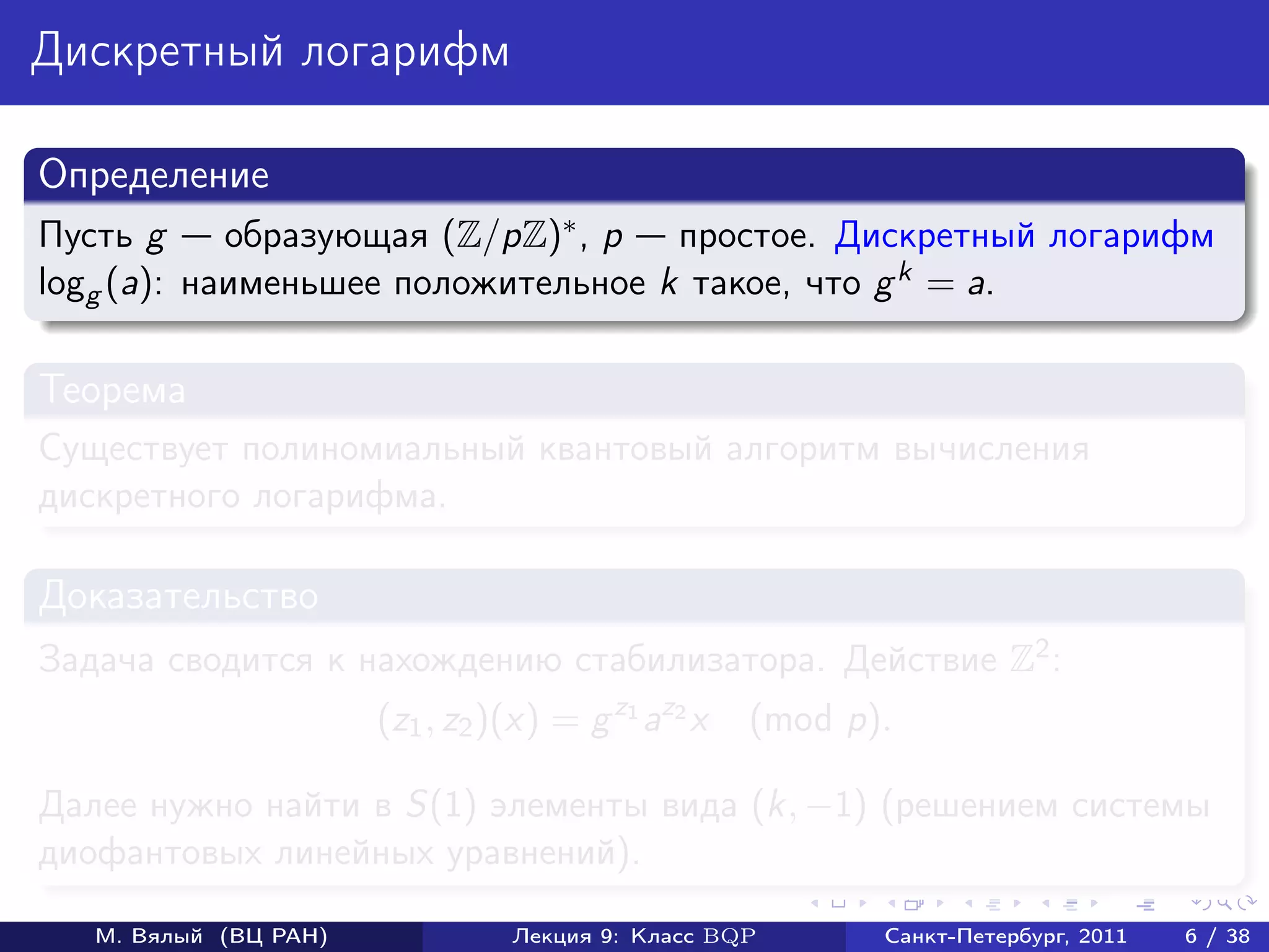 Дискретный логарифм

Определение
Пусть g     образующая (Z/pZ)∗ , p простое. Дискретный логарифм
logg (a): наименьшее положительное k такое, что g k = a.

Теорема
Существует полиномиальный квантовый алгоритм вычисления
дискретного логарифма.

Доказательство
Задача сводится к нахождению стабилизатора. Действие Z2 :
                       (z1 , z2 )(x) = g z1 az2 x   (mod p).

Далее нужно найти в S(1) элементы вида (k, −1) (решением системы
диофантовых линейных уравнений).

   М. Вялый (ВЦ РАН)             Лекция 9: Класс BQP       Санкт-Петербург, 2011   6 / 38
 