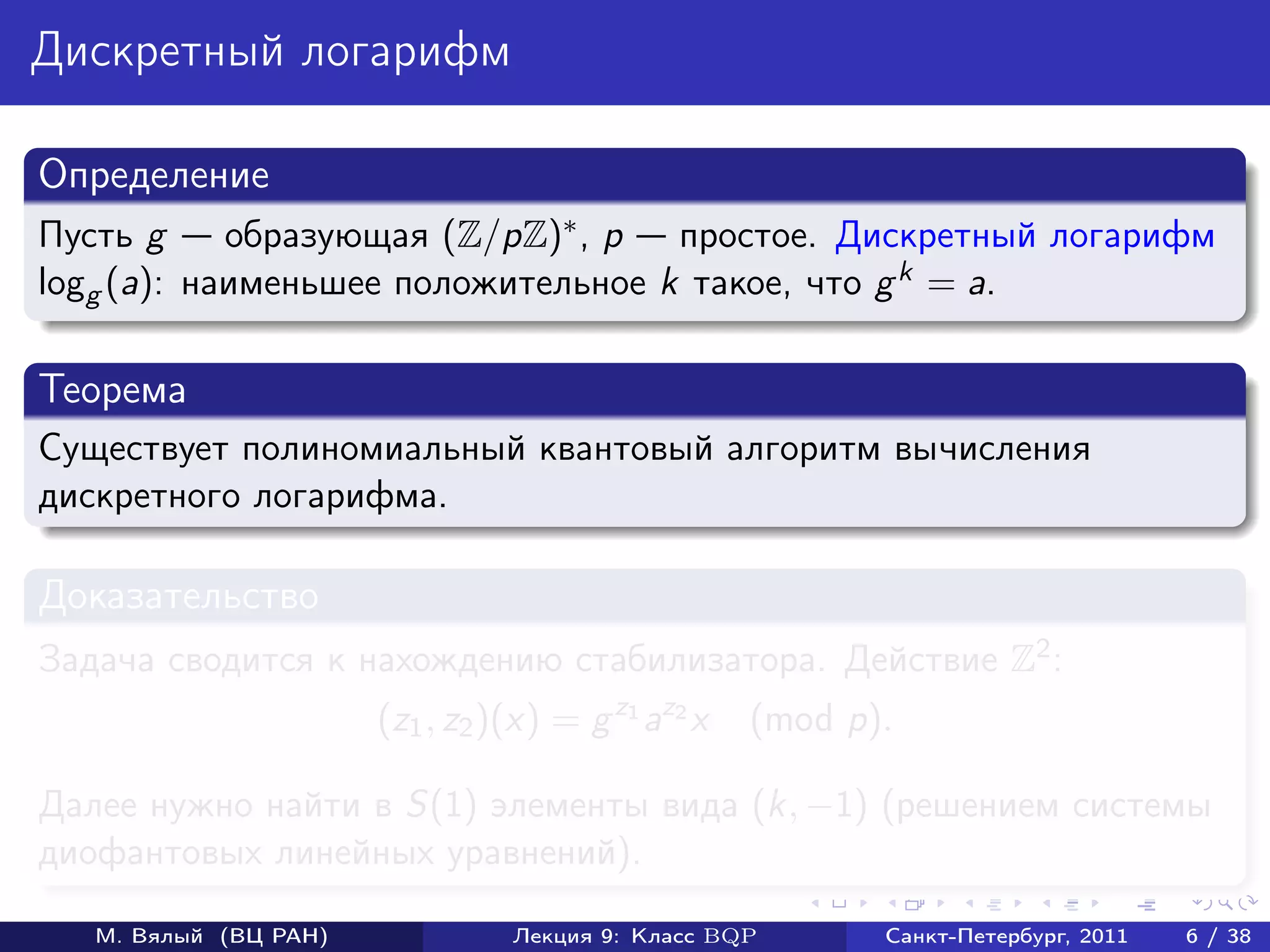 Дискретный логарифм

Определение
Пусть g     образующая (Z/pZ)∗ , p простое. Дискретный логарифм
logg (a): наименьшее положительное k такое, что g k = a.

Теорема
Существует полиномиальный квантовый алгоритм вычисления
дискретного логарифма.

Доказательство
Задача сводится к нахождению стабилизатора. Действие Z2 :
                       (z1 , z2 )(x) = g z1 az2 x   (mod p).

Далее нужно найти в S(1) элементы вида (k, −1) (решением системы
диофантовых линейных уравнений).

   М. Вялый (ВЦ РАН)             Лекция 9: Класс BQP       Санкт-Петербург, 2011   6 / 38
 
