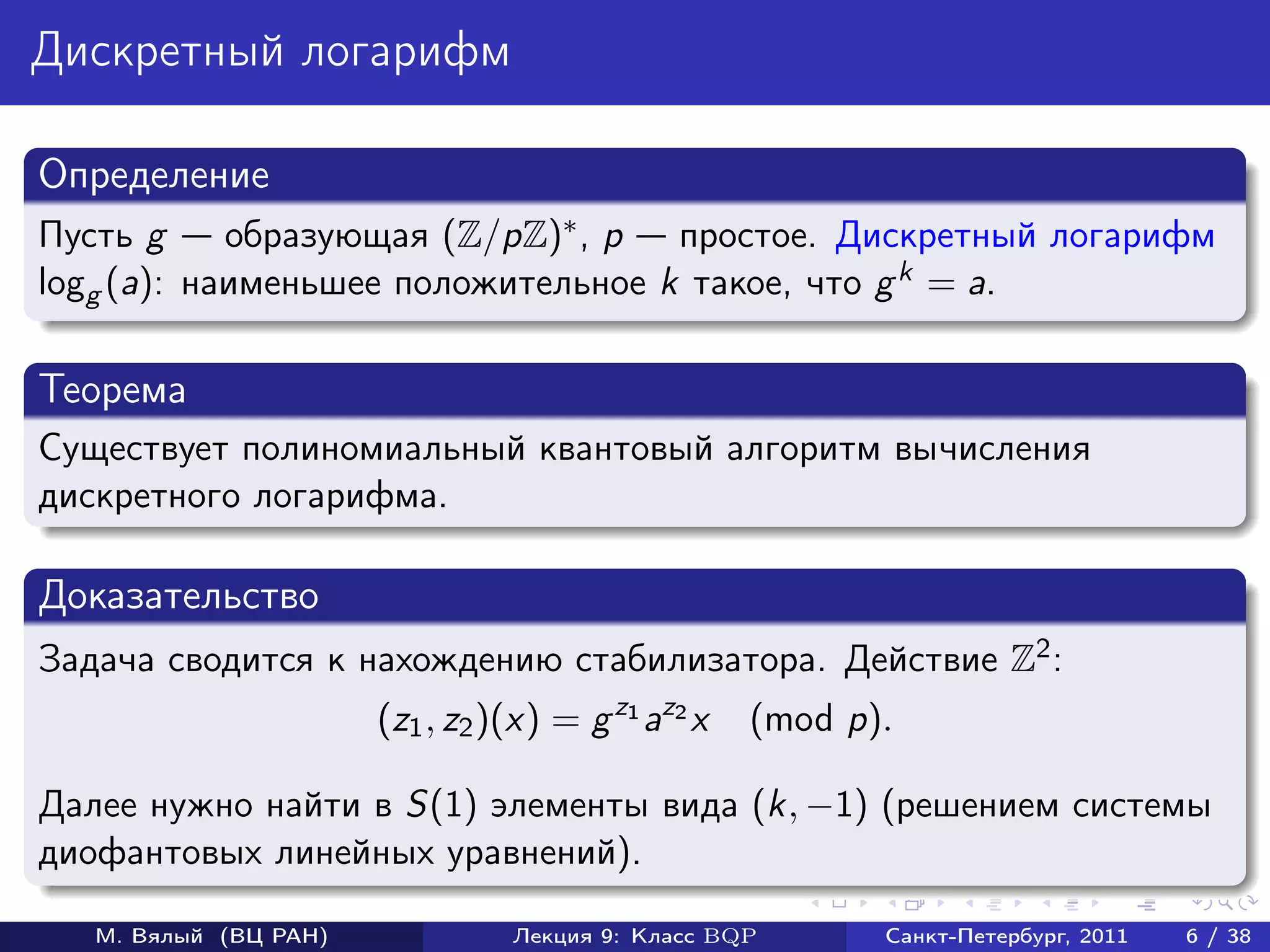 Дискретный логарифм

Определение
Пусть g     образующая (Z/pZ)∗ , p простое. Дискретный логарифм
logg (a): наименьшее положительное k такое, что g k = a.

Теорема
Существует полиномиальный квантовый алгоритм вычисления
дискретного логарифма.

Доказательство
Задача сводится к нахождению стабилизатора. Действие Z2 :
                       (z1 , z2 )(x) = g z1 az2 x   (mod p).

Далее нужно найти в S(1) элементы вида (k, −1) (решением системы
диофантовых линейных уравнений).

   М. Вялый (ВЦ РАН)             Лекция 9: Класс BQP       Санкт-Петербург, 2011   6 / 38
 