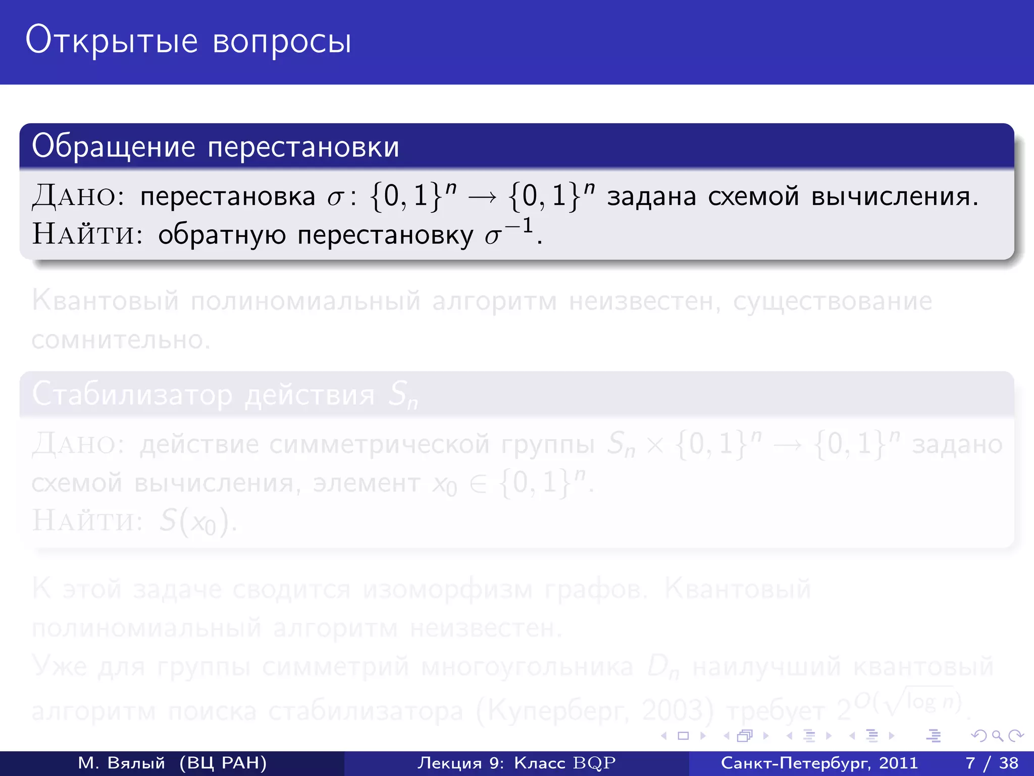 Открытые вопросы

Обращение перестановки
Дано: перестановка σ : {0, 1}n → {0, 1}n задана схемой вычисления.
Найти: обратную перестановку σ −1 .

Квантовый полиномиальный алгоритм неизвестен, существование
сомнительно.
Стабилизатор действия Sn
Дано: действие симметрической группы Sn × {0, 1}n → {0, 1}n задано
схемой вычисления, элемент x0 ∈ {0, 1}n .
Найти: S(x0 ).

К этой задаче сводится изоморфизм графов. Квантовый
полиномиальный алгоритм неизвестен.
Уже для группы симметрий многоугольника Dn наилучший квантовый
                                                           √
алгоритм поиска стабилизатора (Куперберг, 2003) требует 2O( log n) .
   М. Вялый (ВЦ РАН)       Лекция 9: Класс BQP   Санкт-Петербург, 2011   7 / 38
 