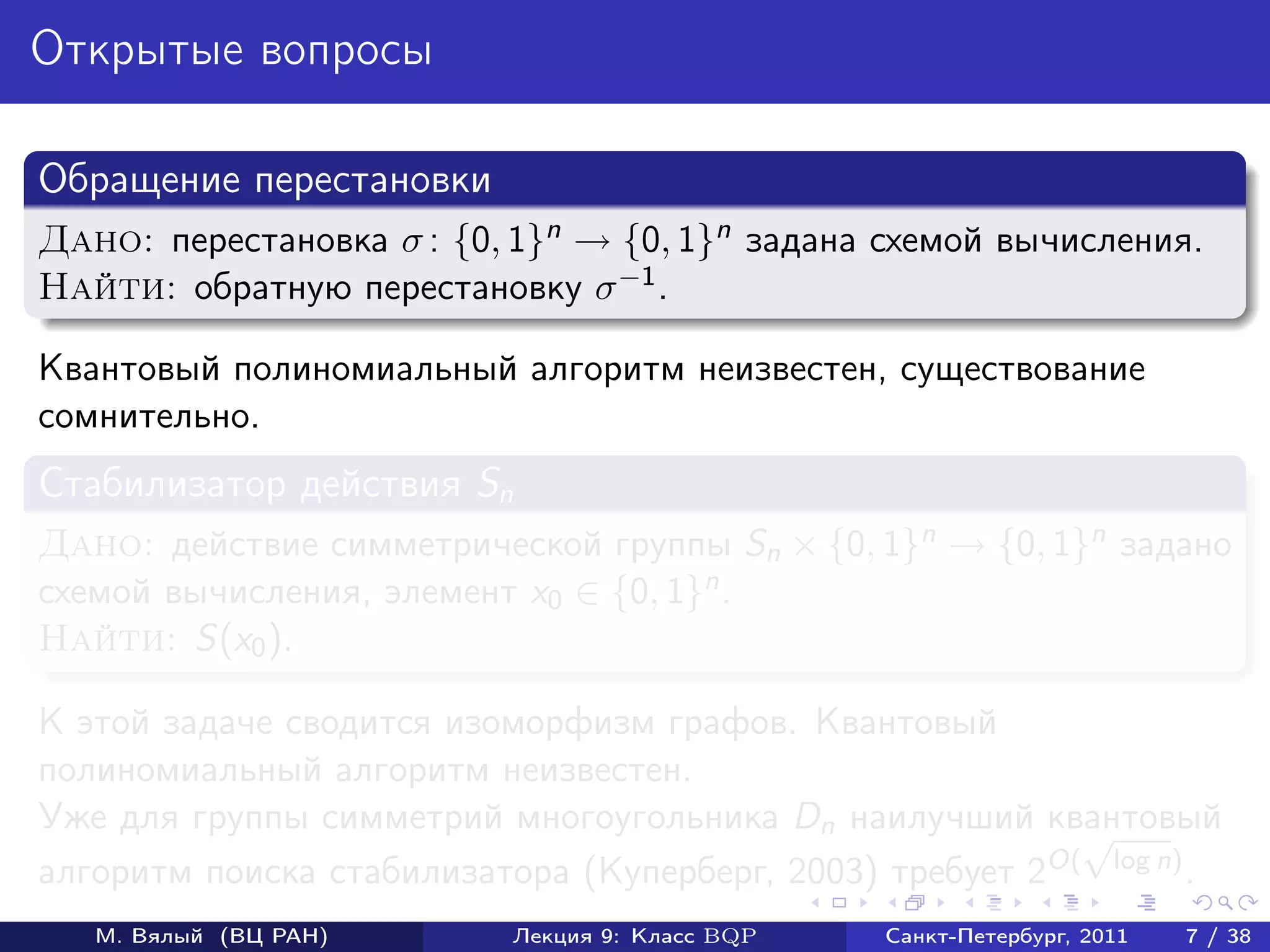 Открытые вопросы

Обращение перестановки
Дано: перестановка σ : {0, 1}n → {0, 1}n задана схемой вычисления.
Найти: обратную перестановку σ −1 .

Квантовый полиномиальный алгоритм неизвестен, существование
сомнительно.
Стабилизатор действия Sn
Дано: действие симметрической группы Sn × {0, 1}n → {0, 1}n задано
схемой вычисления, элемент x0 ∈ {0, 1}n .
Найти: S(x0 ).

К этой задаче сводится изоморфизм графов. Квантовый
полиномиальный алгоритм неизвестен.
Уже для группы симметрий многоугольника Dn наилучший квантовый
                                                           √
алгоритм поиска стабилизатора (Куперберг, 2003) требует 2O( log n) .
   М. Вялый (ВЦ РАН)       Лекция 9: Класс BQP   Санкт-Петербург, 2011   7 / 38
 