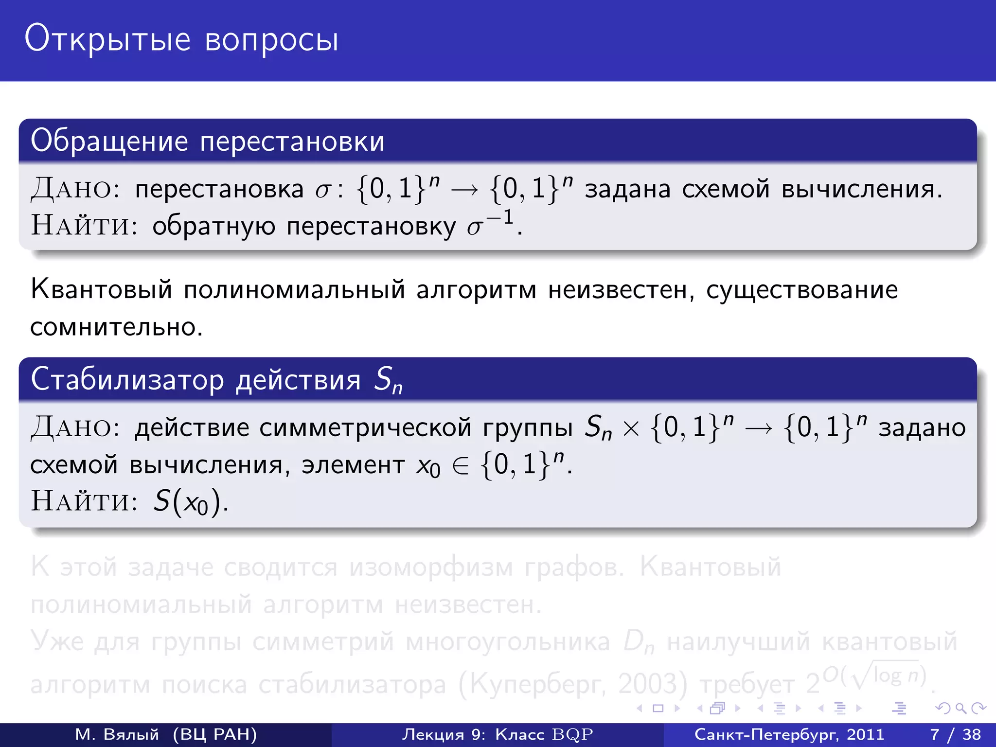 Открытые вопросы

Обращение перестановки
Дано: перестановка σ : {0, 1}n → {0, 1}n задана схемой вычисления.
Найти: обратную перестановку σ −1 .

Квантовый полиномиальный алгоритм неизвестен, существование
сомнительно.
Стабилизатор действия Sn
Дано: действие симметрической группы Sn × {0, 1}n → {0, 1}n задано
схемой вычисления, элемент x0 ∈ {0, 1}n .
Найти: S(x0 ).

К этой задаче сводится изоморфизм графов. Квантовый
полиномиальный алгоритм неизвестен.
Уже для группы симметрий многоугольника Dn наилучший квантовый
                                                           √
алгоритм поиска стабилизатора (Куперберг, 2003) требует 2O( log n) .
   М. Вялый (ВЦ РАН)       Лекция 9: Класс BQP   Санкт-Петербург, 2011   7 / 38
 