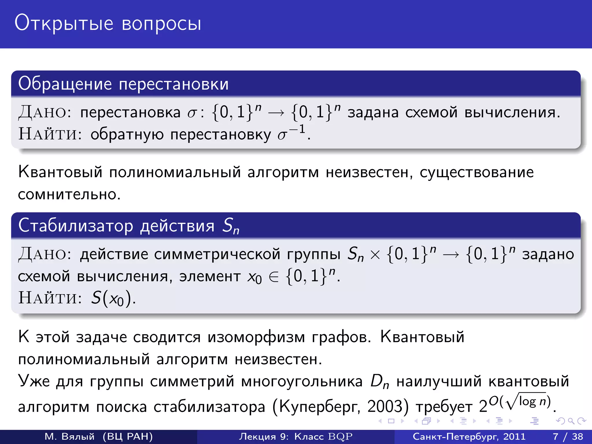 Открытые вопросы

Обращение перестановки
Дано: перестановка σ : {0, 1}n → {0, 1}n задана схемой вычисления.
Найти: обратную перестановку σ −1 .

Квантовый полиномиальный алгоритм неизвестен, существование
сомнительно.
Стабилизатор действия Sn
Дано: действие симметрической группы Sn × {0, 1}n → {0, 1}n задано
схемой вычисления, элемент x0 ∈ {0, 1}n .
Найти: S(x0 ).

К этой задаче сводится изоморфизм графов. Квантовый
полиномиальный алгоритм неизвестен.
Уже для группы симметрий многоугольника Dn наилучший квантовый
                                                           √
алгоритм поиска стабилизатора (Куперберг, 2003) требует 2O( log n) .
   М. Вялый (ВЦ РАН)       Лекция 9: Класс BQP   Санкт-Петербург, 2011   7 / 38
 