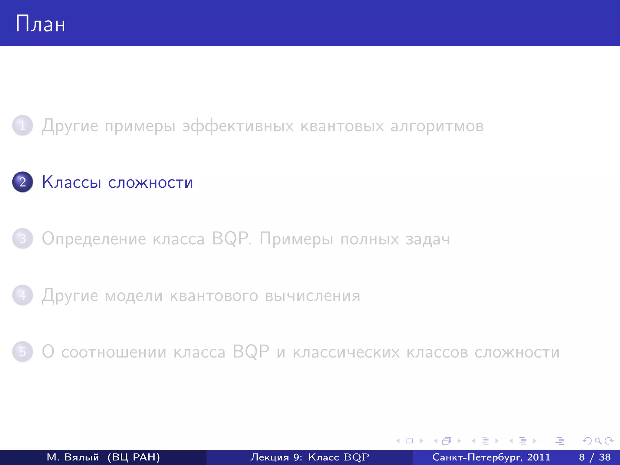 План



1   Другие примеры эффективных квантовых алгоритмов

2   Классы сложности

3   Определение класса BQP. Примеры полных задач

4   Другие модели квантового вычисления

5   О соотношении класса BQP и классических классов сложности




    М. Вялый (ВЦ РАН)     Лекция 9: Класс BQP   Санкт-Петербург, 2011   8 / 38
 