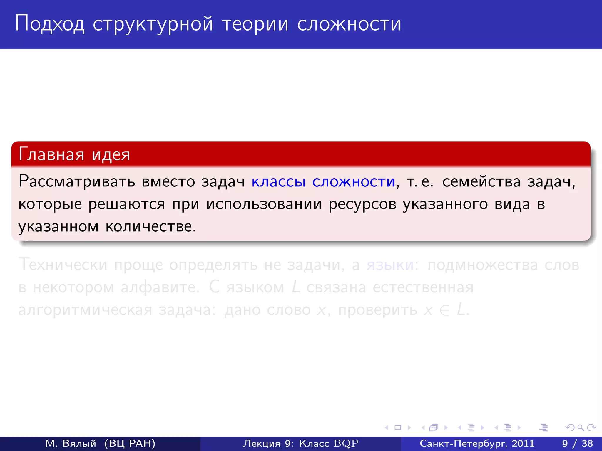 Подход структурной теории сложности




Главная идея
Рассматривать вместо задач классы сложности, т. е. семейства задач,
которые решаются при использовании ресурсов указанного вида в
указанном количестве.

Технически проще определять не задачи, а языки: подмножества слов
в некотором алфавите. С языком L связана естественная
алгоритмическая задача: дано слово x, проверить x ∈ L.




   М. Вялый (ВЦ РАН)       Лекция 9: Класс BQP   Санкт-Петербург, 2011   9 / 38
 