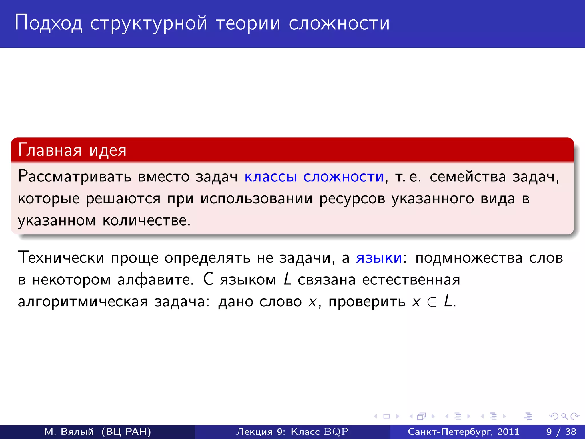 Подход структурной теории сложности




Главная идея
Рассматривать вместо задач классы сложности, т. е. семейства задач,
которые решаются при использовании ресурсов указанного вида в
указанном количестве.

Технически проще определять не задачи, а языки: подмножества слов
в некотором алфавите. С языком L связана естественная
алгоритмическая задача: дано слово x, проверить x ∈ L.




   М. Вялый (ВЦ РАН)       Лекция 9: Класс BQP   Санкт-Петербург, 2011   9 / 38
 