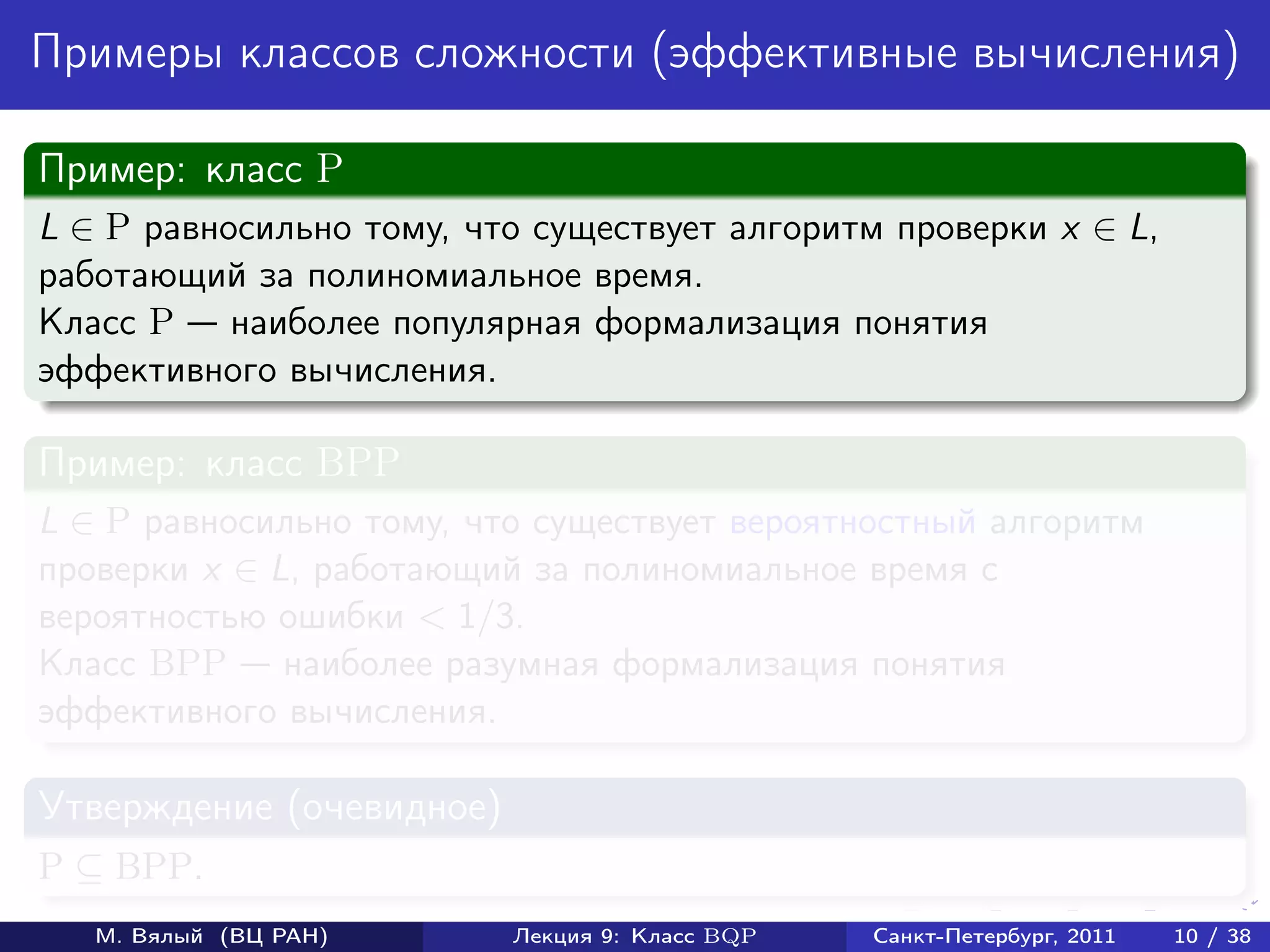 Примеры классов сложности (эффективные вычисления)

Пример: класс P
L ∈ P равносильно тому, что существует алгоритм проверки x ∈ L,
работающий за полиномиальное время.
Класс P наиболее популярная формализация понятия
эффективного вычисления.

Пример: класс BPP
L ∈ P равносильно тому, что существует вероятностный алгоритм
проверки x ∈ L, работающий за полиномиальное время с
вероятностью ошибки < 1/3.
Класс BPP наиболее разумная формализация понятия
эффективного вычисления.

Утверждение (очевидное)
P ⊆ BPP.
   М. Вялый (ВЦ РАН)      Лекция 9: Класс BQP   Санкт-Петербург, 2011   10 / 38
 