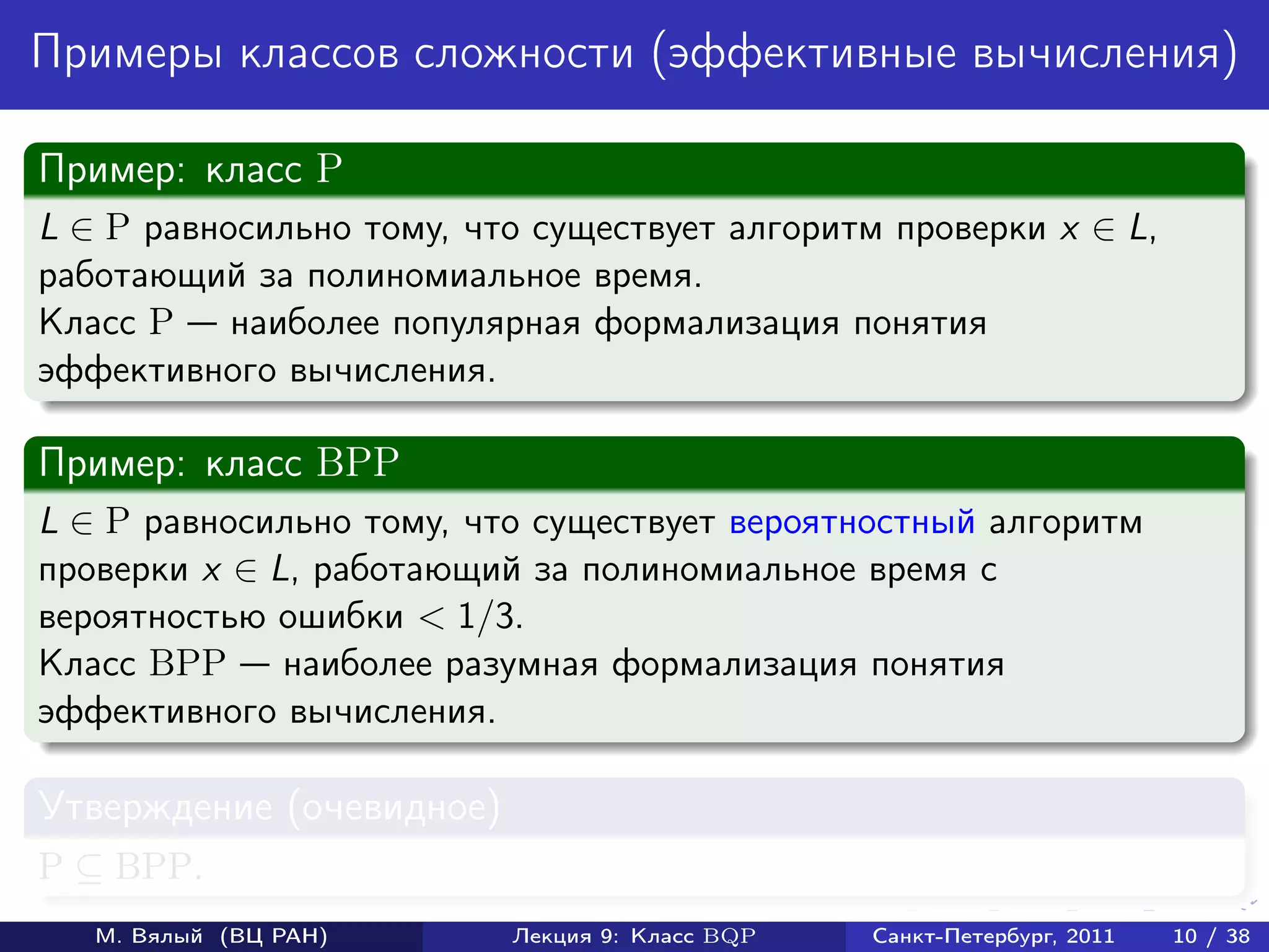 Примеры классов сложности (эффективные вычисления)

Пример: класс P
L ∈ P равносильно тому, что существует алгоритм проверки x ∈ L,
работающий за полиномиальное время.
Класс P наиболее популярная формализация понятия
эффективного вычисления.

Пример: класс BPP
L ∈ P равносильно тому, что существует вероятностный алгоритм
проверки x ∈ L, работающий за полиномиальное время с
вероятностью ошибки < 1/3.
Класс BPP наиболее разумная формализация понятия
эффективного вычисления.

Утверждение (очевидное)
P ⊆ BPP.
   М. Вялый (ВЦ РАН)      Лекция 9: Класс BQP   Санкт-Петербург, 2011   10 / 38
 