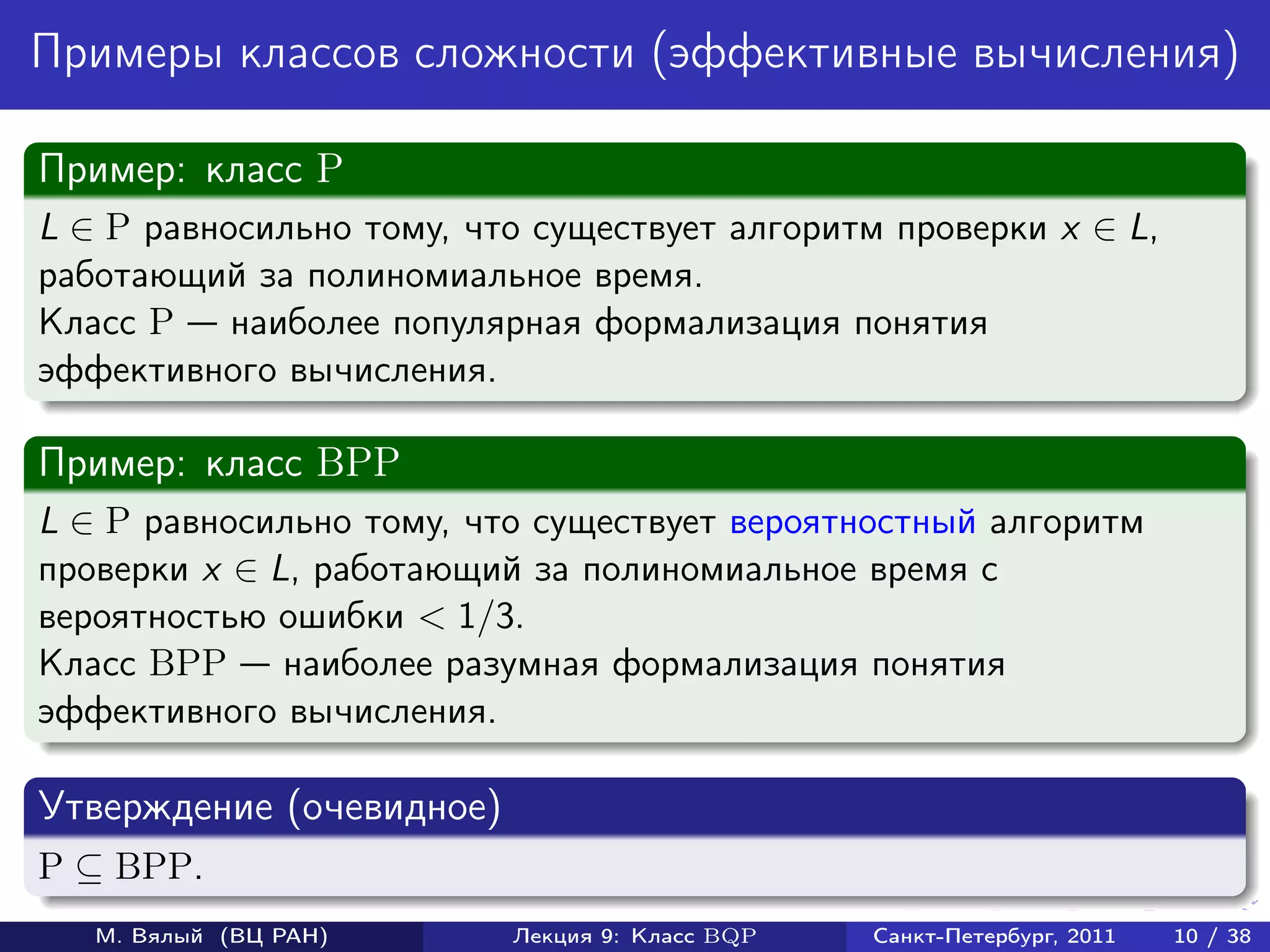 Примеры классов сложности (эффективные вычисления)

Пример: класс P
L ∈ P равносильно тому, что существует алгоритм проверки x ∈ L,
работающий за полиномиальное время.
Класс P наиболее популярная формализация понятия
эффективного вычисления.

Пример: класс BPP
L ∈ P равносильно тому, что существует вероятностный алгоритм
проверки x ∈ L, работающий за полиномиальное время с
вероятностью ошибки < 1/3.
Класс BPP наиболее разумная формализация понятия
эффективного вычисления.

Утверждение (очевидное)
P ⊆ BPP.
   М. Вялый (ВЦ РАН)      Лекция 9: Класс BQP   Санкт-Петербург, 2011   10 / 38
 