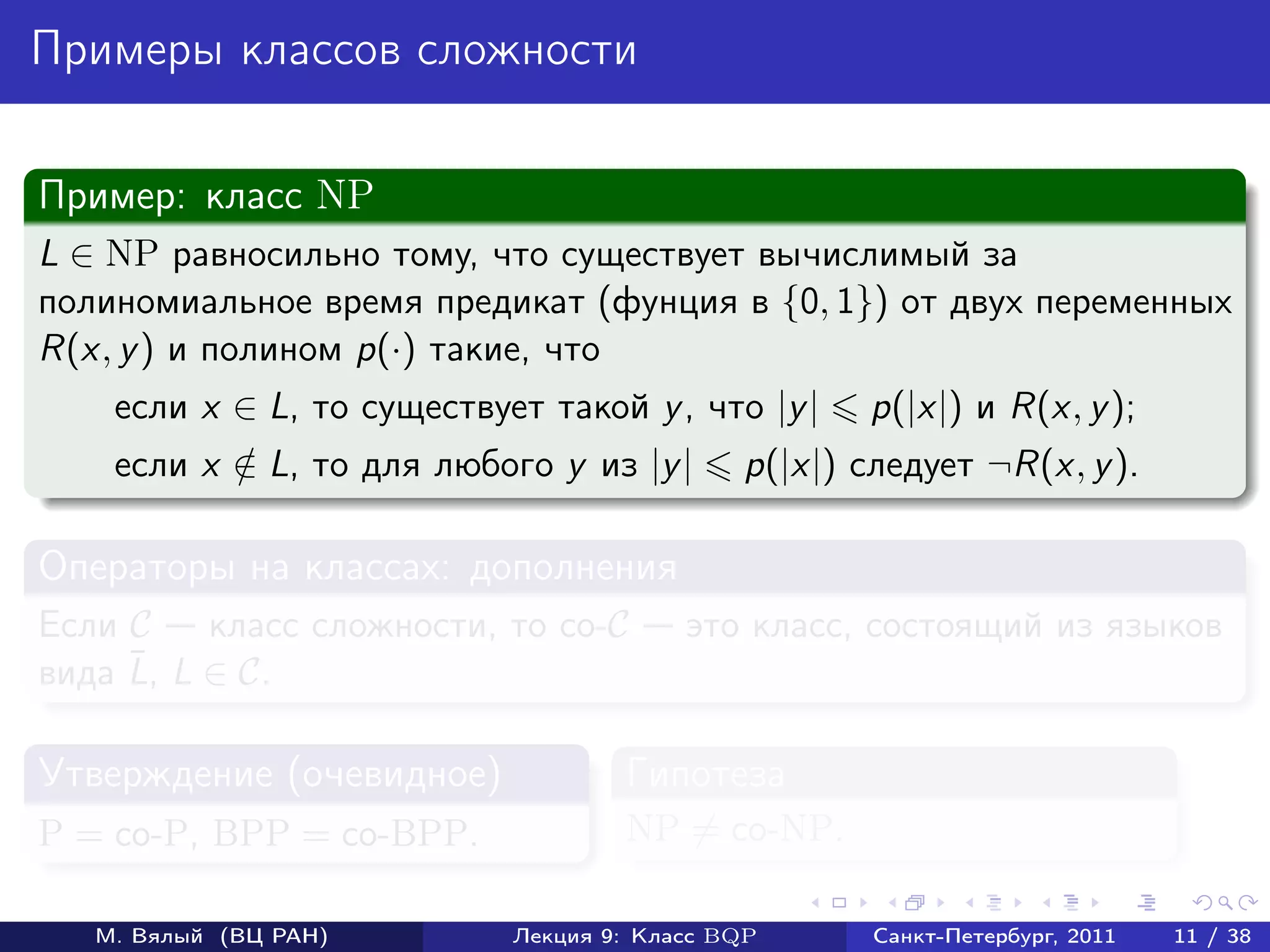 Примеры классов сложности

Пример: класс NP
L ∈ NP равносильно тому, что существует вычислимый за
полиномиальное время предикат (фунция в {0, 1}) от двух переменных
R(x, y ) и полином p(·) такие, что
    если x ∈ L, то существует такой y , что |y |    p(|x|) и R(x, y );
    если x ∈ L, то для любого y из |y |
           /                                 p(|x|) следует ¬R(x, y ).

Операторы на классах: дополнения
Если C    класс сложности, то co-C       это класс, состоящий из языков
     ¯
вида L, L ∈ C.

Утверждение (очевидное)             Гипотеза
P = co-P, BPP = co-BPP.             NP = co-NP.

   М. Вялый (ВЦ РАН)        Лекция 9: Класс BQP      Санкт-Петербург, 2011   11 / 38
 