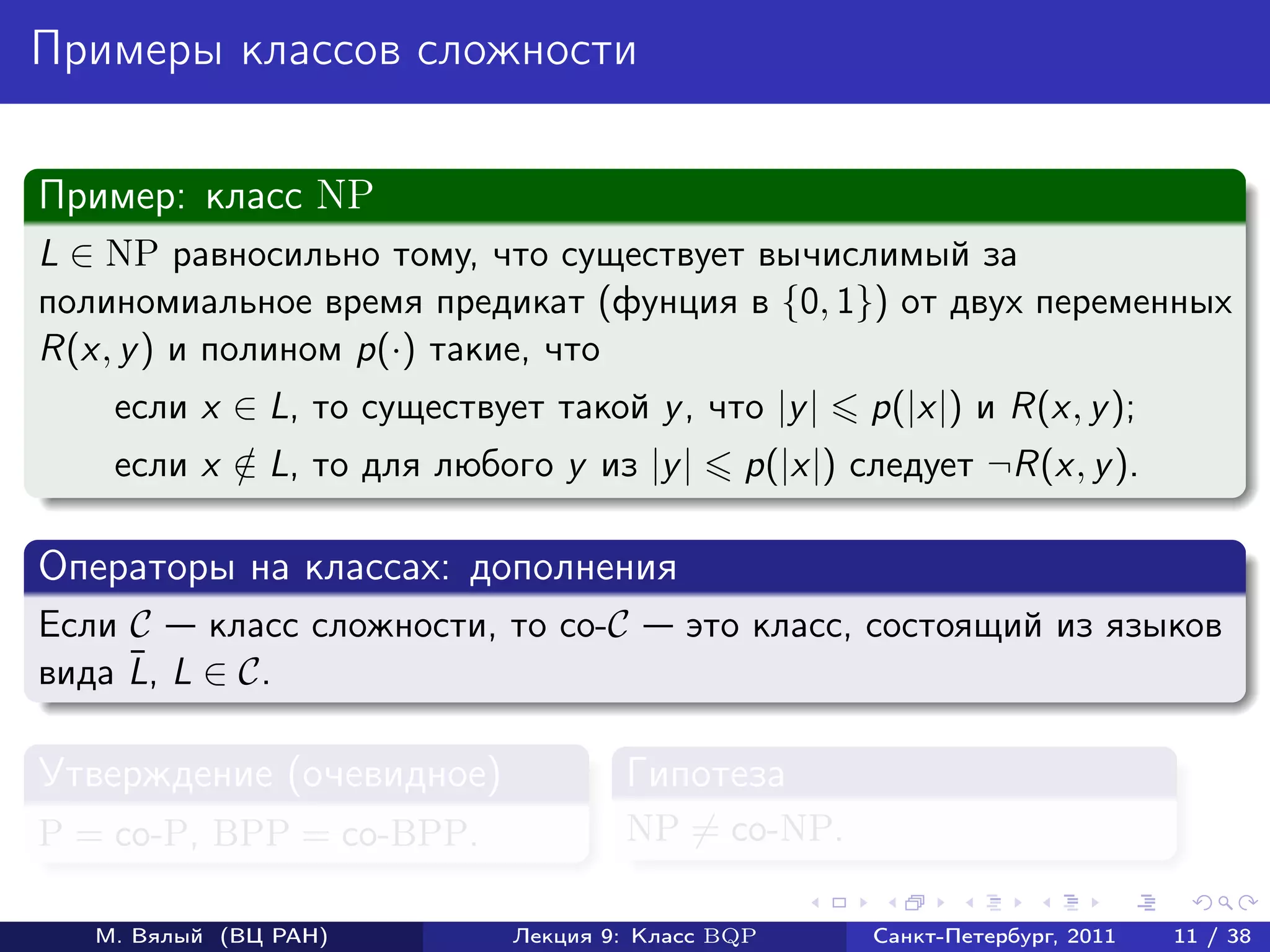 Примеры классов сложности

Пример: класс NP
L ∈ NP равносильно тому, что существует вычислимый за
полиномиальное время предикат (фунция в {0, 1}) от двух переменных
R(x, y ) и полином p(·) такие, что
    если x ∈ L, то существует такой y , что |y |    p(|x|) и R(x, y );
    если x ∈ L, то для любого y из |y |
           /                                 p(|x|) следует ¬R(x, y ).

Операторы на классах: дополнения
Если C    класс сложности, то co-C       это класс, состоящий из языков
     ¯
вида L, L ∈ C.

Утверждение (очевидное)             Гипотеза
P = co-P, BPP = co-BPP.             NP = co-NP.

   М. Вялый (ВЦ РАН)        Лекция 9: Класс BQP      Санкт-Петербург, 2011   11 / 38
 