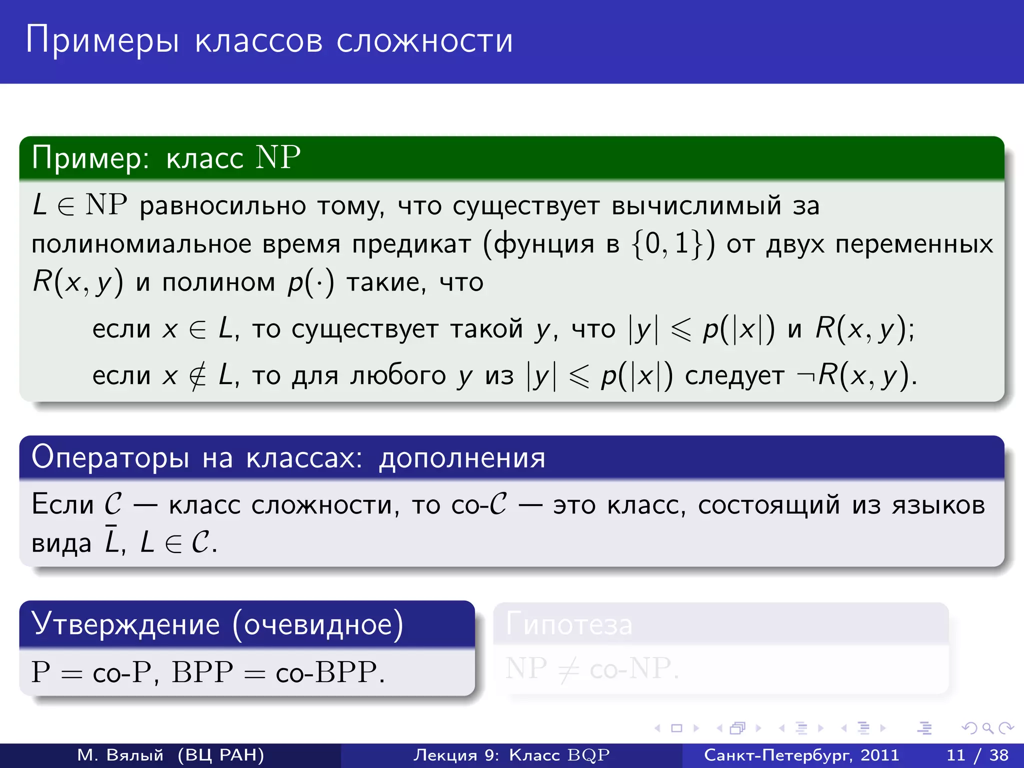 Примеры классов сложности

Пример: класс NP
L ∈ NP равносильно тому, что существует вычислимый за
полиномиальное время предикат (фунция в {0, 1}) от двух переменных
R(x, y ) и полином p(·) такие, что
    если x ∈ L, то существует такой y , что |y |    p(|x|) и R(x, y );
    если x ∈ L, то для любого y из |y |
           /                                 p(|x|) следует ¬R(x, y ).

Операторы на классах: дополнения
Если C    класс сложности, то co-C       это класс, состоящий из языков
     ¯
вида L, L ∈ C.

Утверждение (очевидное)             Гипотеза
P = co-P, BPP = co-BPP.             NP = co-NP.

   М. Вялый (ВЦ РАН)        Лекция 9: Класс BQP      Санкт-Петербург, 2011   11 / 38
 