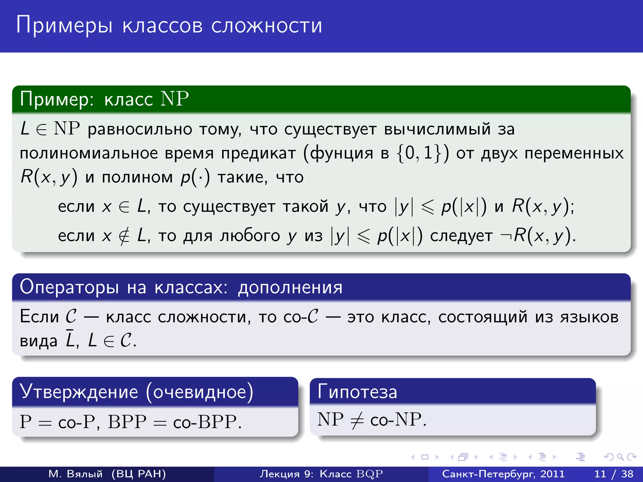 Примеры классов сложности

Пример: класс NP
L ∈ NP равносильно тому, что существует вычислимый за
полиномиальное время предикат (фунция в {0, 1}) от двух переменных
R(x, y ) и полином p(·) такие, что
    если x ∈ L, то существует такой y , что |y |    p(|x|) и R(x, y );
    если x ∈ L, то для любого y из |y |
           /                                 p(|x|) следует ¬R(x, y ).

Операторы на классах: дополнения
Если C    класс сложности, то co-C       это класс, состоящий из языков
     ¯
вида L, L ∈ C.

Утверждение (очевидное)             Гипотеза
P = co-P, BPP = co-BPP.             NP = co-NP.

   М. Вялый (ВЦ РАН)        Лекция 9: Класс BQP      Санкт-Петербург, 2011   11 / 38
 