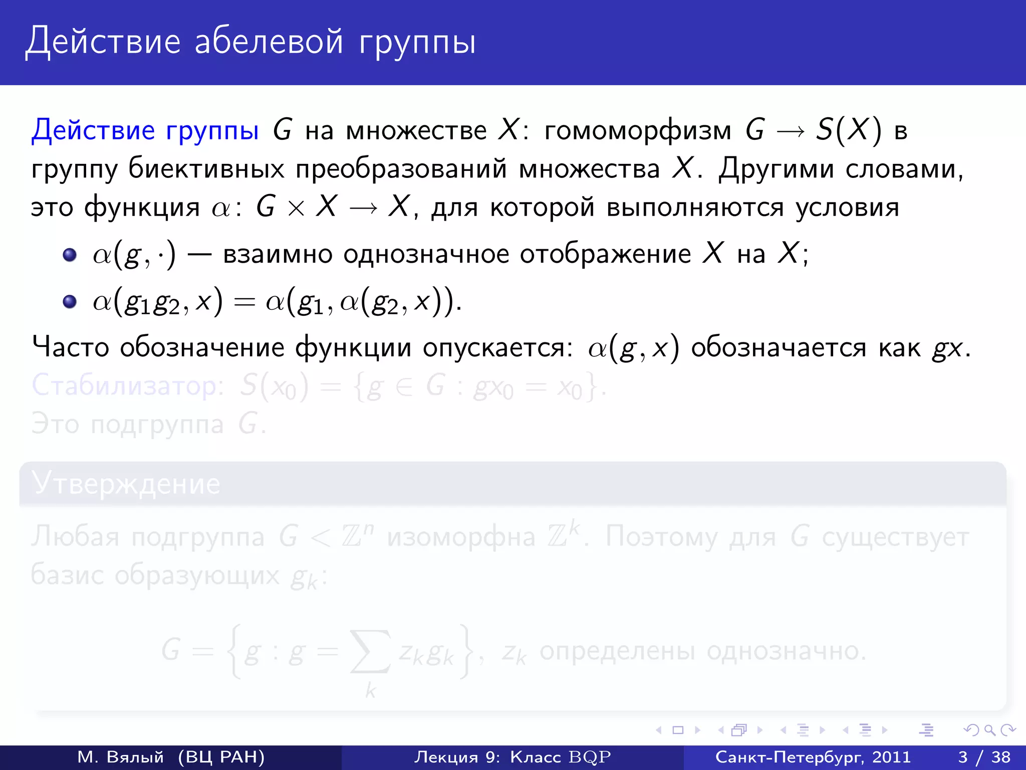 Действие абелевой группы

Действие группы G на множестве X : гомоморфизм G → S(X ) в
группу биективных преобразований множества X . Другими словами,
это функция α : G × X → X , для которой выполняются условия
    α(g , ·)    взаимно однозначное отображение X на X ;
    α(g1 g2 , x) = α(g1 , α(g2 , x)).
Часто обозначение функции опускается: α(g , x) обозначается как gx.
Стабилизатор: S(x0 ) = {g ∈ G : gx0 = x0 }.
Это подгруппа G .
Утверждение
Любая подгруппа G < Zn изоморфна Zk . Поэтому для G существует
базис образующих gk :

          G = g :g =            zk gk , zk определены однозначно.
                            k

   М. Вялый (ВЦ РАН)             Лекция 9: Класс BQP   Санкт-Петербург, 2011   3 / 38
 
