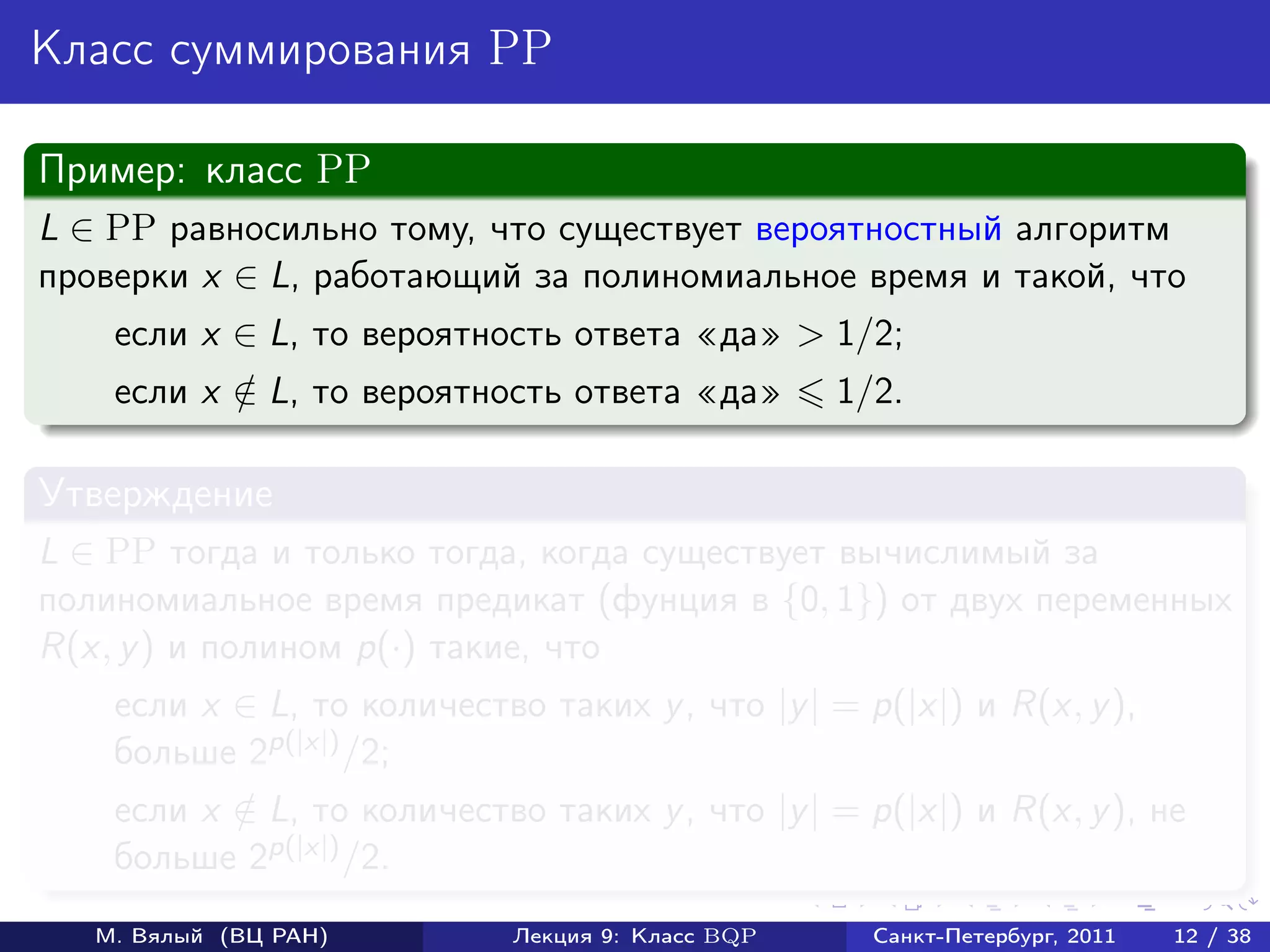 Класс суммирования PP

Пример: класс PP
L ∈ PP равносильно тому, что существует вероятностный алгоритм
проверки x ∈ L, работающий за полиномиальное время и такой, что
    если x ∈ L, то вероятность ответа да > 1/2;
    если x ∈ L, то вероятность ответа да
           /                                       1/2.

Утверждение
L ∈ PP тогда и только тогда, когда существует вычислимый за
полиномиальное время предикат (фунция в {0, 1}) от двух переменных
R(x, y ) и полином p(·) такие, что
    если x ∈ L, то количество таких y , что |y | = p(|x|) и R(x, y ),
    больше 2p(|x|) /2;
    если x ∈ L, то количество таких y , что |y | = p(|x|) и R(x, y ), не
           /
    больше 2p(|x|) /2.
   М. Вялый (ВЦ РАН)         Лекция 9: Класс BQP     Санкт-Петербург, 2011   12 / 38
 