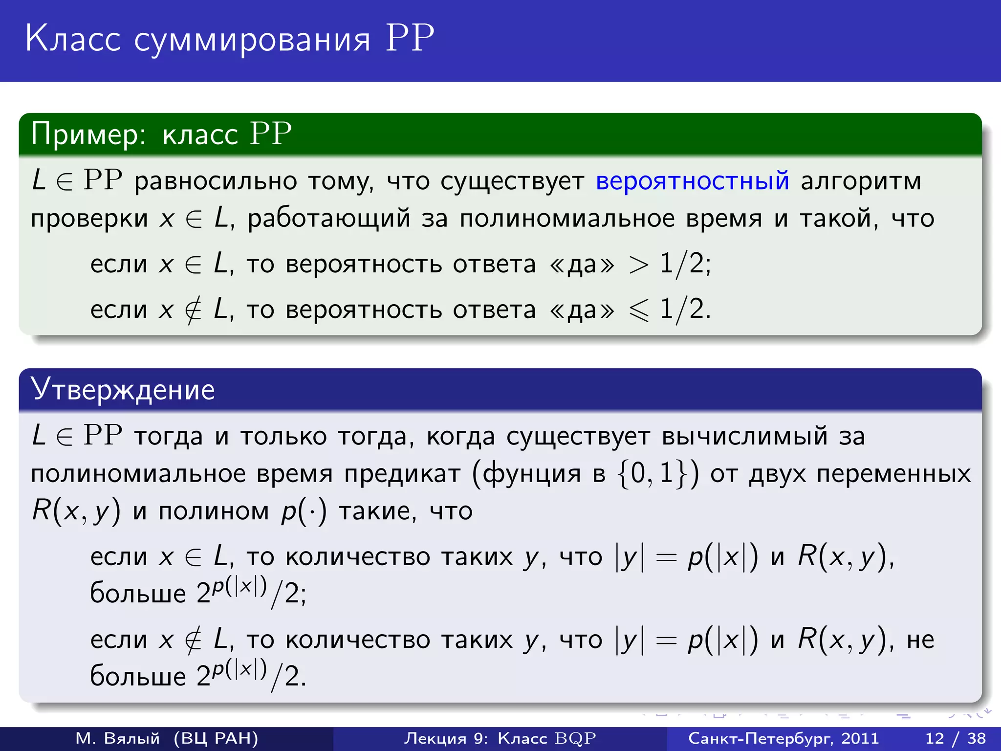 Класс суммирования PP

Пример: класс PP
L ∈ PP равносильно тому, что существует вероятностный алгоритм
проверки x ∈ L, работающий за полиномиальное время и такой, что
    если x ∈ L, то вероятность ответа да > 1/2;
    если x ∈ L, то вероятность ответа да
           /                                       1/2.

Утверждение
L ∈ PP тогда и только тогда, когда существует вычислимый за
полиномиальное время предикат (фунция в {0, 1}) от двух переменных
R(x, y ) и полином p(·) такие, что
    если x ∈ L, то количество таких y , что |y | = p(|x|) и R(x, y ),
    больше 2p(|x|) /2;
    если x ∈ L, то количество таких y , что |y | = p(|x|) и R(x, y ), не
           /
    больше 2p(|x|) /2.
   М. Вялый (ВЦ РАН)         Лекция 9: Класс BQP     Санкт-Петербург, 2011   12 / 38
 