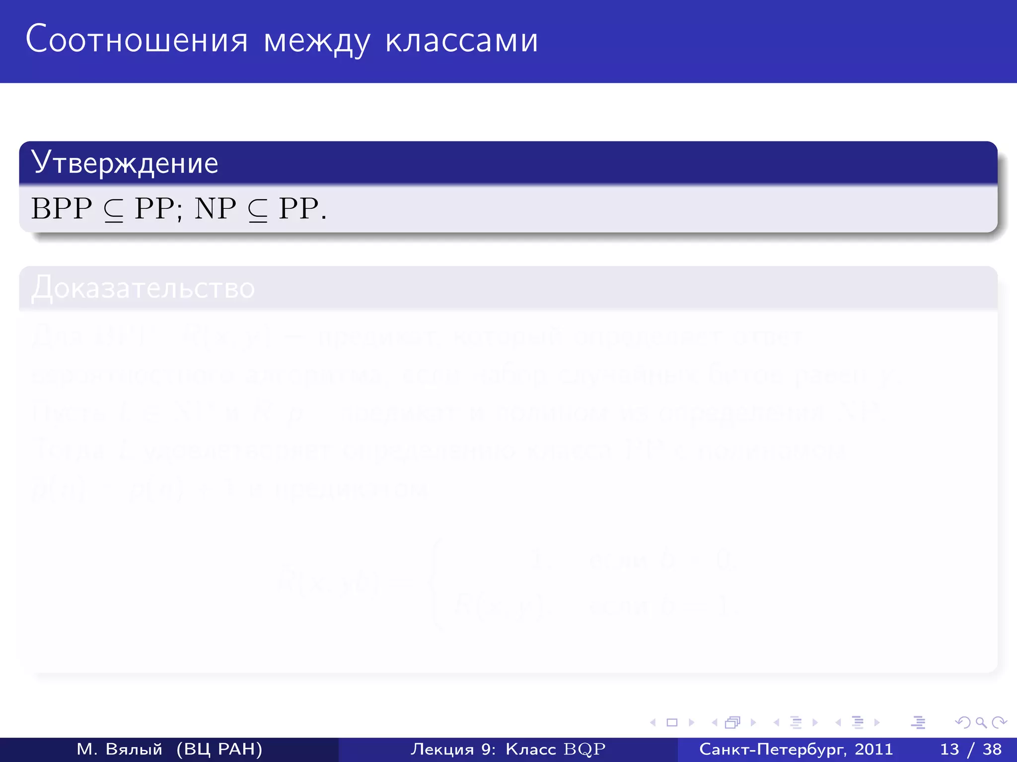Соотношения между классами


Утверждение
BPP ⊆ PP; NP ⊆ PP.

Доказательство
Для BPP: R(x, y ) предикат, который определяет ответ
вероятностного алгоритма, если набор случайных битов равен y .
Пусть L ∈ NP и R, p – предикат и полином из определения NP.
Тогда L удовлетворяет определению класса PP с полиномом
p (n) = p(n) + 1 и предикатом
˜

                                           1,    если b = 0;
                       ˜
                       R(x, yb) =
                                    R(x, y ),    если b = 1.



   М. Вялый (ВЦ РАН)            Лекция 9: Класс BQP      Санкт-Петербург, 2011   13 / 38
 