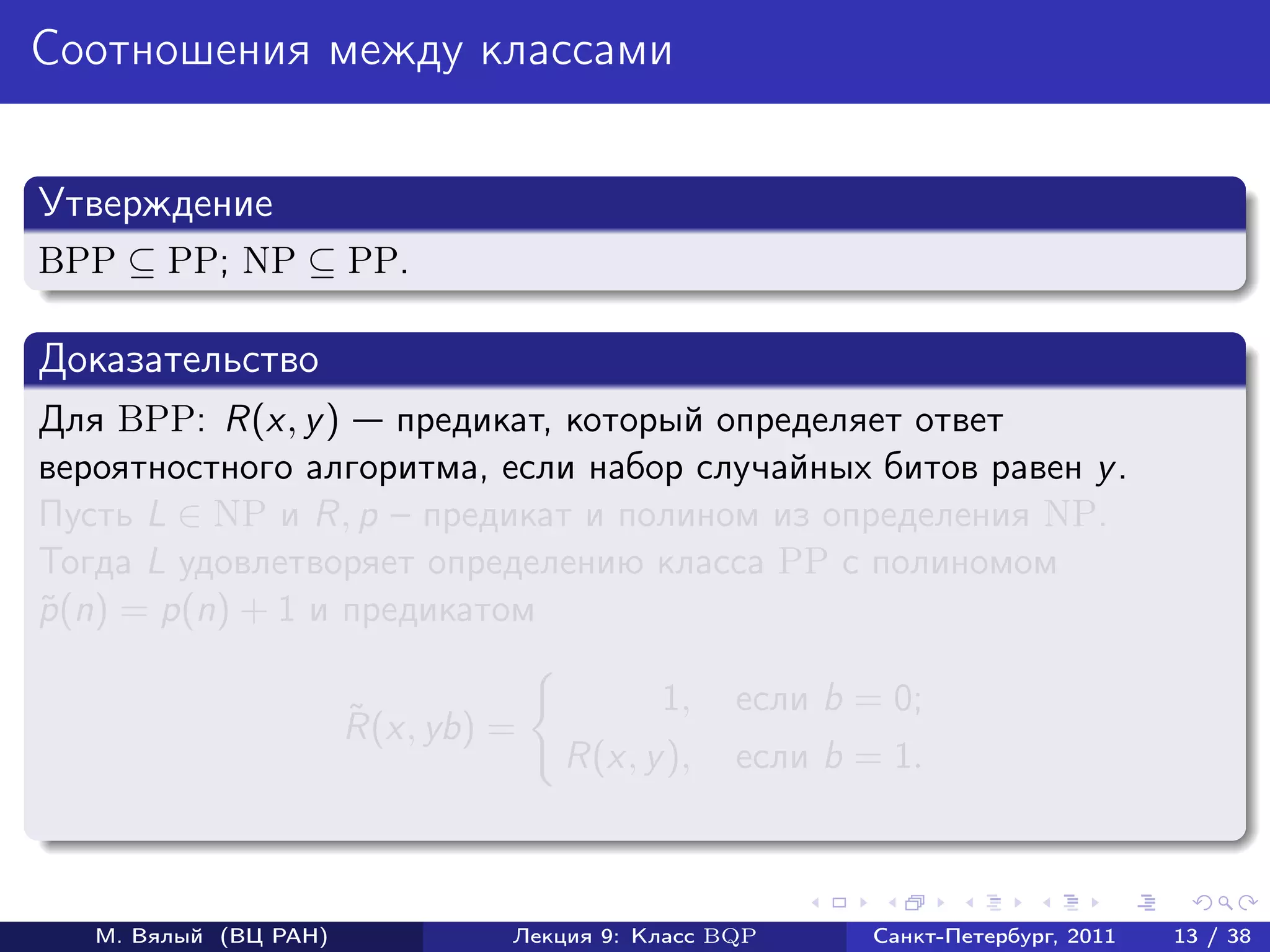 Соотношения между классами


Утверждение
BPP ⊆ PP; NP ⊆ PP.

Доказательство
Для BPP: R(x, y ) предикат, который определяет ответ
вероятностного алгоритма, если набор случайных битов равен y .
Пусть L ∈ NP и R, p – предикат и полином из определения NP.
Тогда L удовлетворяет определению класса PP с полиномом
p (n) = p(n) + 1 и предикатом
˜

                                           1,    если b = 0;
                       ˜
                       R(x, yb) =
                                    R(x, y ),    если b = 1.



   М. Вялый (ВЦ РАН)            Лекция 9: Класс BQP      Санкт-Петербург, 2011   13 / 38
 