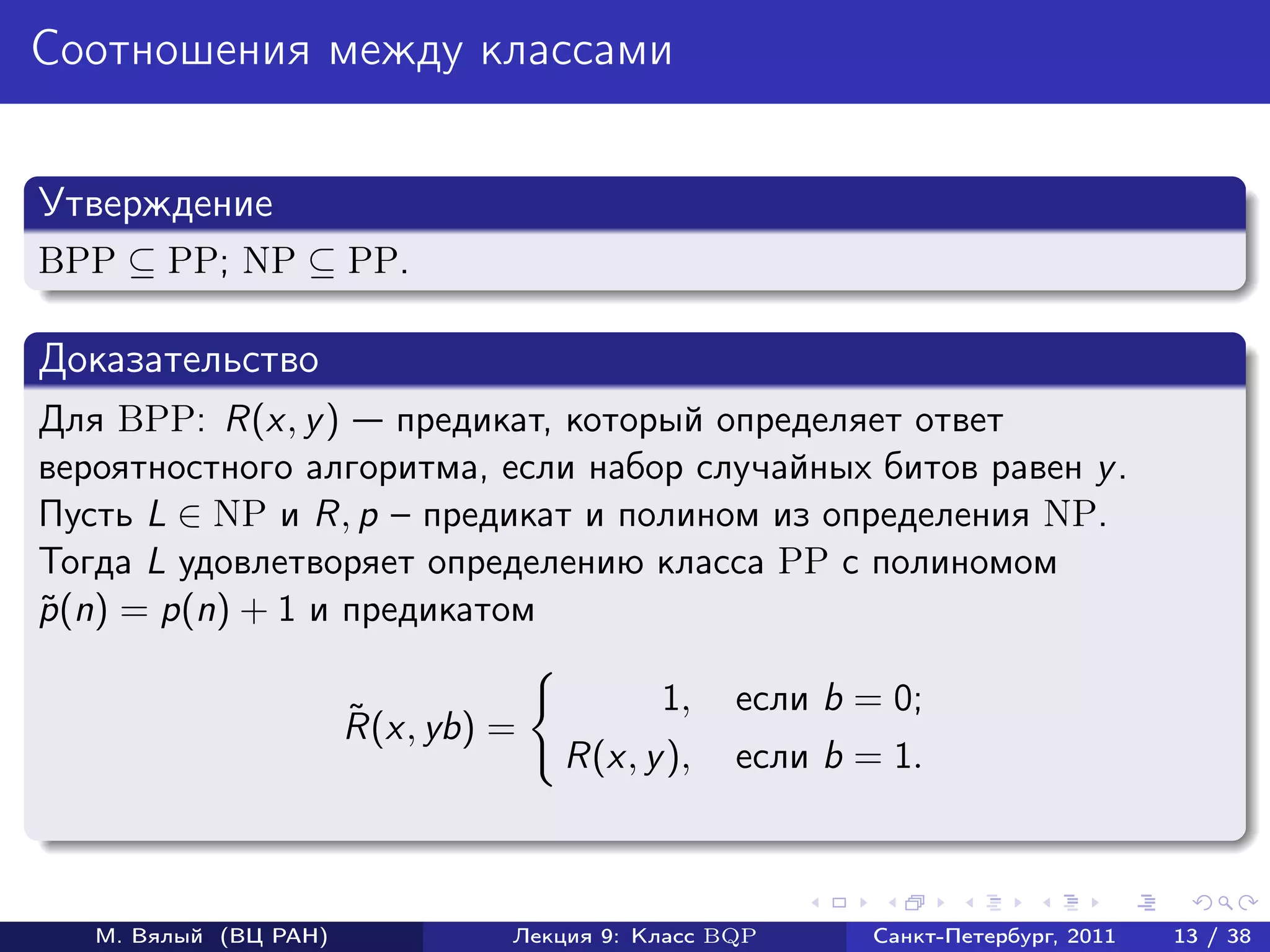 Соотношения между классами


Утверждение
BPP ⊆ PP; NP ⊆ PP.

Доказательство
Для BPP: R(x, y ) предикат, который определяет ответ
вероятностного алгоритма, если набор случайных битов равен y .
Пусть L ∈ NP и R, p – предикат и полином из определения NP.
Тогда L удовлетворяет определению класса PP с полиномом
p (n) = p(n) + 1 и предикатом
˜

                                           1,    если b = 0;
                       ˜
                       R(x, yb) =
                                    R(x, y ),    если b = 1.



   М. Вялый (ВЦ РАН)            Лекция 9: Класс BQP      Санкт-Петербург, 2011   13 / 38
 