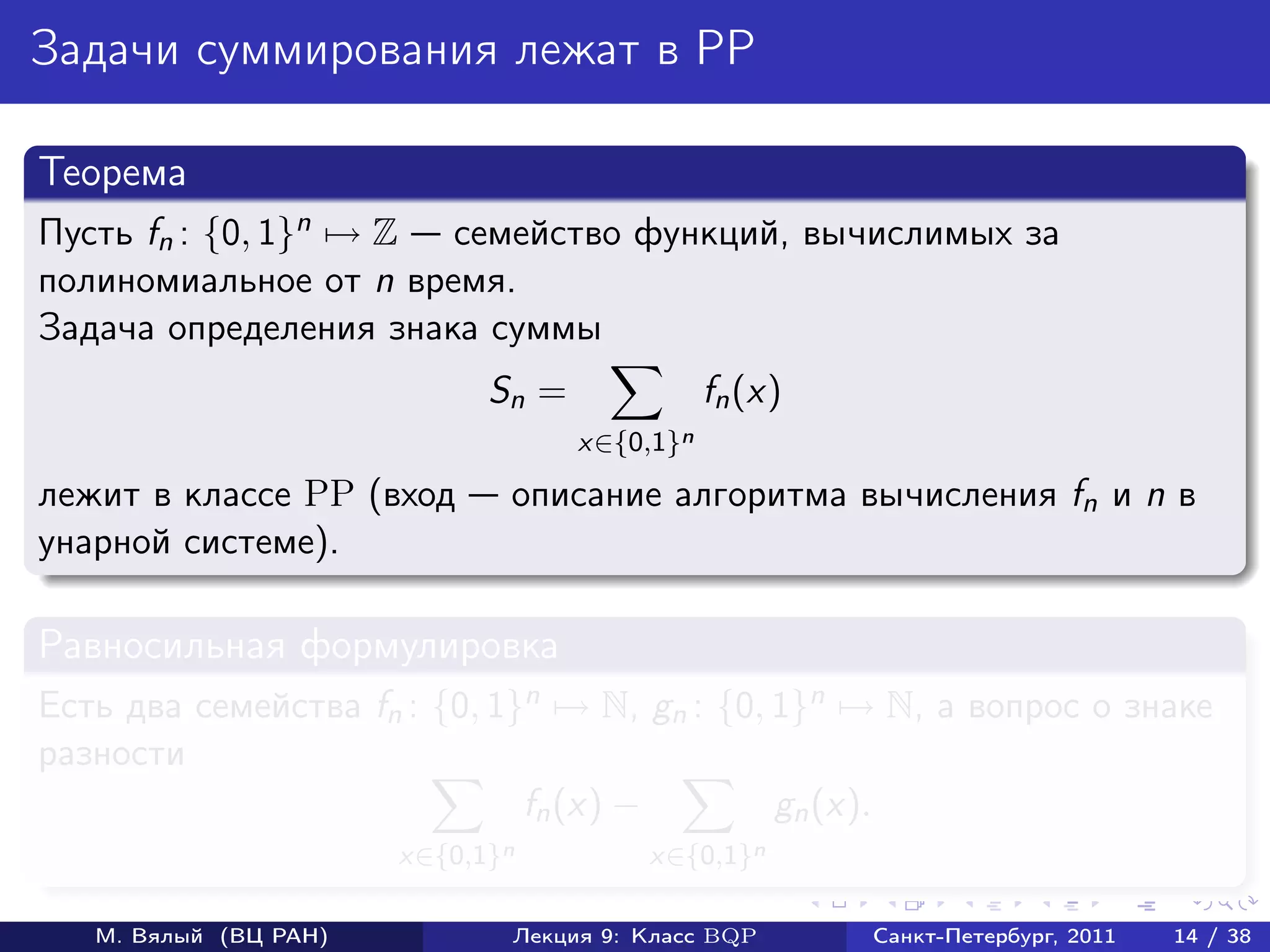Задачи суммирования лежат в PP

Теорема
Пусть fn : {0, 1}n → Z семейство функций, вычислимых за
полиномиальное от n время.
Задача определения знака суммы
                             Sn =              fn (x)
                                    x∈{0,1}n
лежит в классе PP (вход       описание алгоритма вычисления fn и n в
унарной системе).

Равносильная формулировка
Есть два семейства fn : {0, 1}n → N, gn : {0, 1}n → N, а вопрос о знаке
разности
                              fn (x) −        gn (x).
                       x∈{0,1}n         x∈{0,1}n

   М. Вялый (ВЦ РАН)          Лекция 9: Класс BQP       Санкт-Петербург, 2011   14 / 38
 