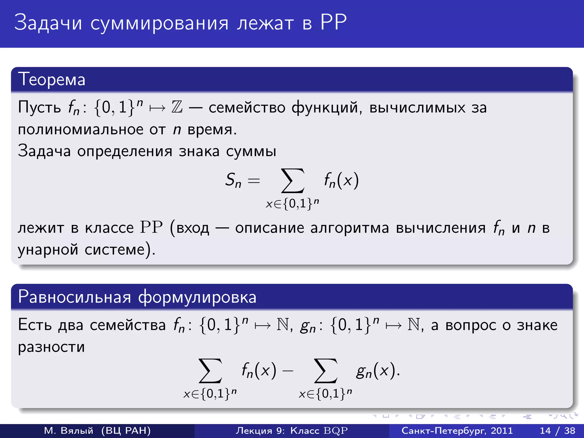 Задачи суммирования лежат в PP

Теорема
Пусть fn : {0, 1}n → Z семейство функций, вычислимых за
полиномиальное от n время.
Задача определения знака суммы
                             Sn =              fn (x)
                                    x∈{0,1}n
лежит в классе PP (вход       описание алгоритма вычисления fn и n в
унарной системе).

Равносильная формулировка
Есть два семейства fn : {0, 1}n → N, gn : {0, 1}n → N, а вопрос о знаке
разности
                              fn (x) −        gn (x).
                       x∈{0,1}n         x∈{0,1}n

   М. Вялый (ВЦ РАН)          Лекция 9: Класс BQP       Санкт-Петербург, 2011   14 / 38
 