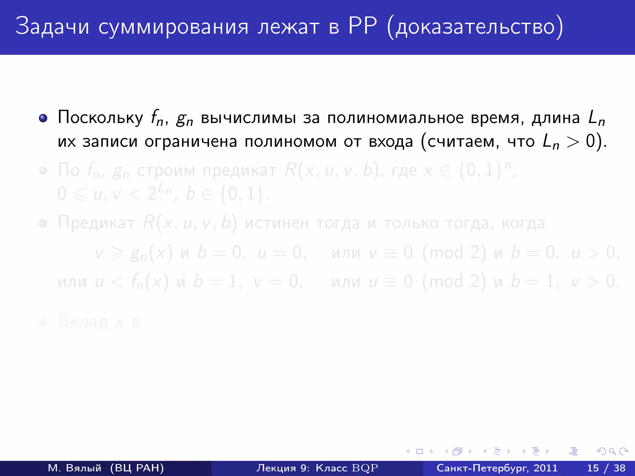 Задачи суммирования лежат в PP (доказательство)


   Поскольку fn , gn вычислимы за полиномиальное время, длина Ln
   их записи ограничена полиномом от входа (считаем, что Ln > 0).
   По fn , gn cтроим предикат R(x, u, v , b), где x ∈ {0, 1}n ,
   0 u, v < 2Ln , b ∈ {0, 1}.
   Предикат R(x, u, v , b) истинен тогда и только тогда, когда
        v     gn (x) и b = 0, u = 0,     или v ≡ 0 (mod 2) и b = 0, u > 0,
   или u < fn (x) и b = 1, v = 0,        или u ≡ 0 (mod 2) и b = 1, v > 0.

   Вклад x в
        ответы «да» fn (x) + (2Ln − gn (x)) + (2Ln − 1)2Ln ;
        ответы «нет» (2Ln − fn (x)) + gn (x) + (2Ln − 1)2Ln ;
        разность 2 fn (x) − gn (x) .



  М. Вялый (ВЦ РАН)           Лекция 9: Класс BQP     Санкт-Петербург, 2011   15 / 38
 
