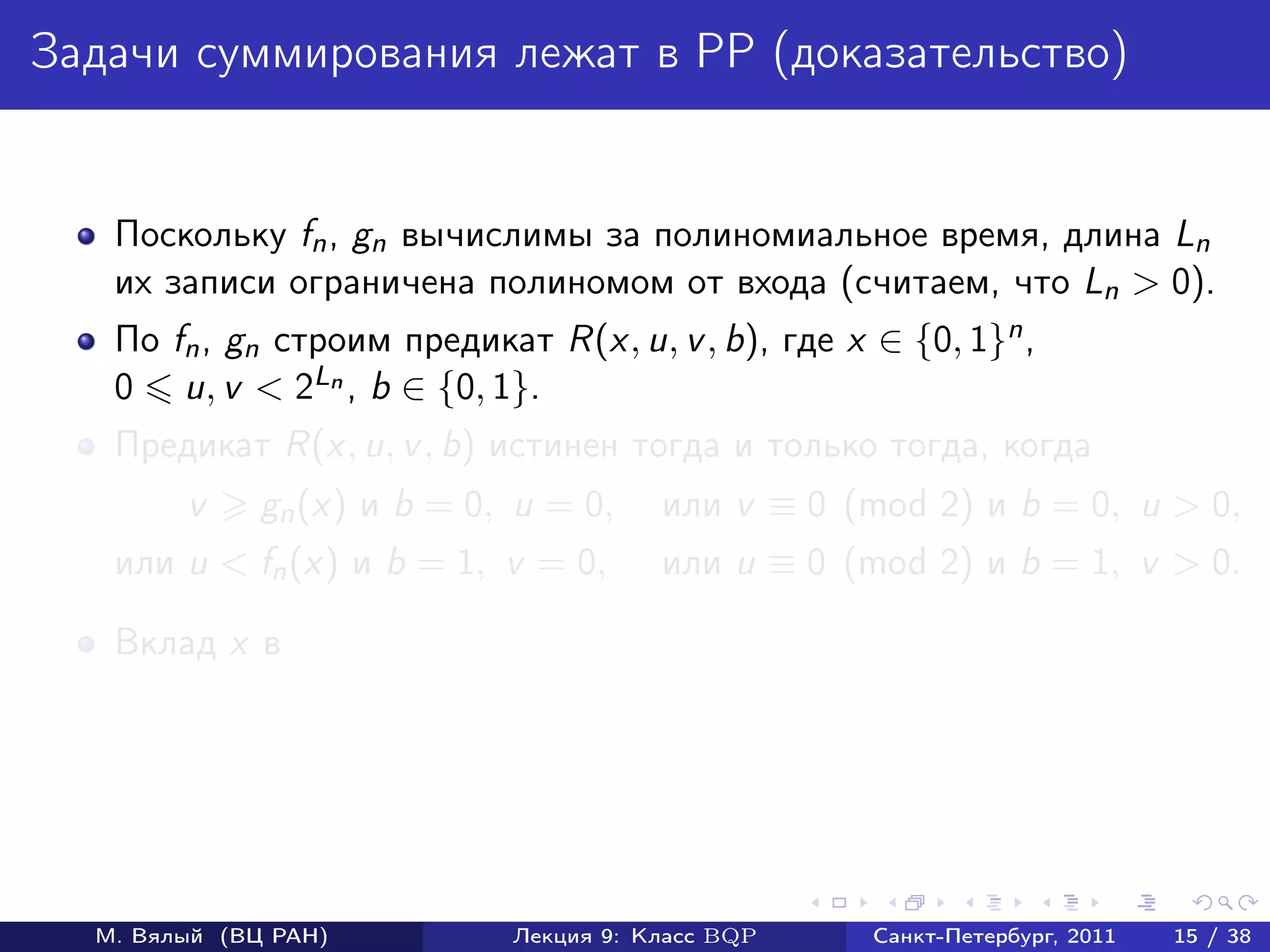 Задачи суммирования лежат в PP (доказательство)


   Поскольку fn , gn вычислимы за полиномиальное время, длина Ln
   их записи ограничена полиномом от входа (считаем, что Ln > 0).
   По fn , gn cтроим предикат R(x, u, v , b), где x ∈ {0, 1}n ,
   0 u, v < 2Ln , b ∈ {0, 1}.
   Предикат R(x, u, v , b) истинен тогда и только тогда, когда
        v     gn (x) и b = 0, u = 0,     или v ≡ 0 (mod 2) и b = 0, u > 0,
   или u < fn (x) и b = 1, v = 0,        или u ≡ 0 (mod 2) и b = 1, v > 0.

   Вклад x в
        ответы «да» fn (x) + (2Ln − gn (x)) + (2Ln − 1)2Ln ;
        ответы «нет» (2Ln − fn (x)) + gn (x) + (2Ln − 1)2Ln ;
        разность 2 fn (x) − gn (x) .



  М. Вялый (ВЦ РАН)           Лекция 9: Класс BQP     Санкт-Петербург, 2011   15 / 38
 