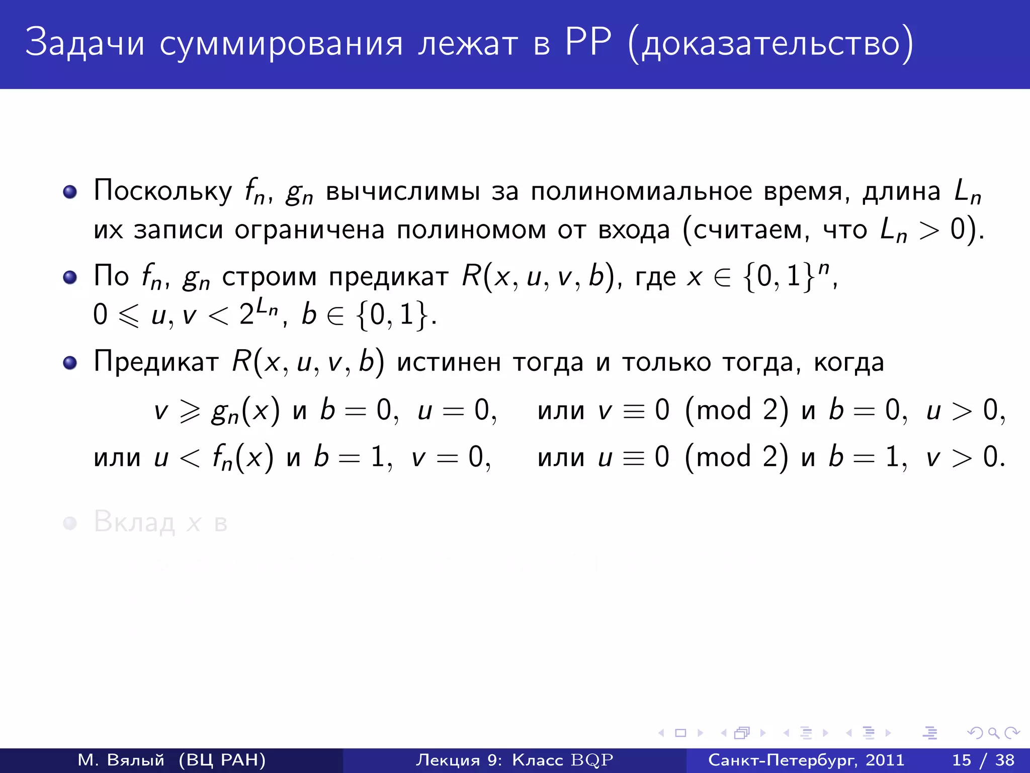 Задачи суммирования лежат в PP (доказательство)


   Поскольку fn , gn вычислимы за полиномиальное время, длина Ln
   их записи ограничена полиномом от входа (считаем, что Ln > 0).
   По fn , gn cтроим предикат R(x, u, v , b), где x ∈ {0, 1}n ,
   0 u, v < 2Ln , b ∈ {0, 1}.
   Предикат R(x, u, v , b) истинен тогда и только тогда, когда
        v     gn (x) и b = 0, u = 0,     или v ≡ 0 (mod 2) и b = 0, u > 0,
   или u < fn (x) и b = 1, v = 0,        или u ≡ 0 (mod 2) и b = 1, v > 0.

   Вклад x в
        ответы «да» fn (x) + (2Ln − gn (x)) + (2Ln − 1)2Ln ;
        ответы «нет» (2Ln − fn (x)) + gn (x) + (2Ln − 1)2Ln ;
        разность 2 fn (x) − gn (x) .



  М. Вялый (ВЦ РАН)           Лекция 9: Класс BQP     Санкт-Петербург, 2011   15 / 38
 