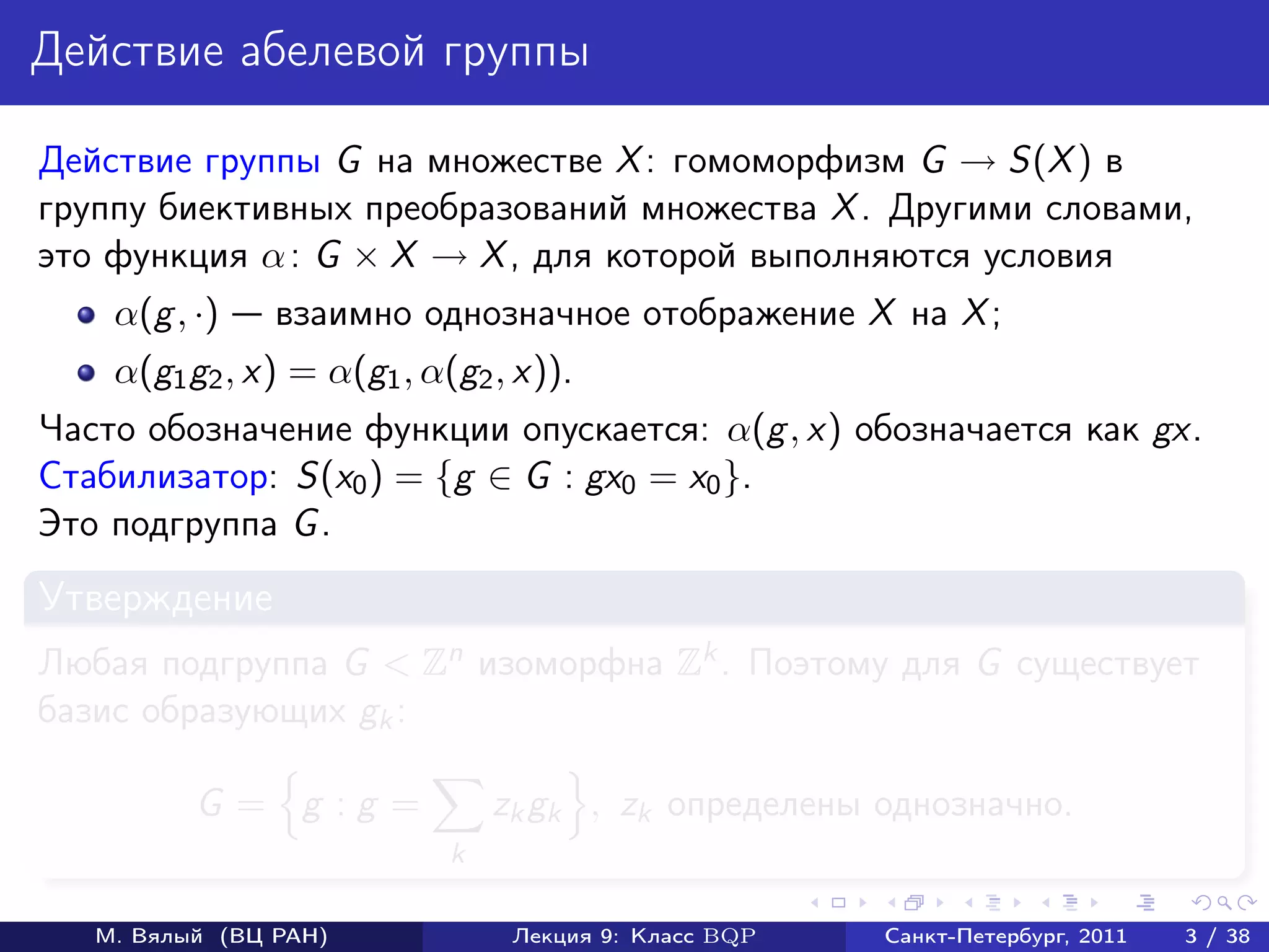 Действие абелевой группы

Действие группы G на множестве X : гомоморфизм G → S(X ) в
группу биективных преобразований множества X . Другими словами,
это функция α : G × X → X , для которой выполняются условия
    α(g , ·)    взаимно однозначное отображение X на X ;
    α(g1 g2 , x) = α(g1 , α(g2 , x)).
Часто обозначение функции опускается: α(g , x) обозначается как gx.
Стабилизатор: S(x0 ) = {g ∈ G : gx0 = x0 }.
Это подгруппа G .
Утверждение
Любая подгруппа G < Zn изоморфна Zk . Поэтому для G существует
базис образующих gk :

          G = g :g =            zk gk , zk определены однозначно.
                            k

   М. Вялый (ВЦ РАН)             Лекция 9: Класс BQP   Санкт-Петербург, 2011   3 / 38
 