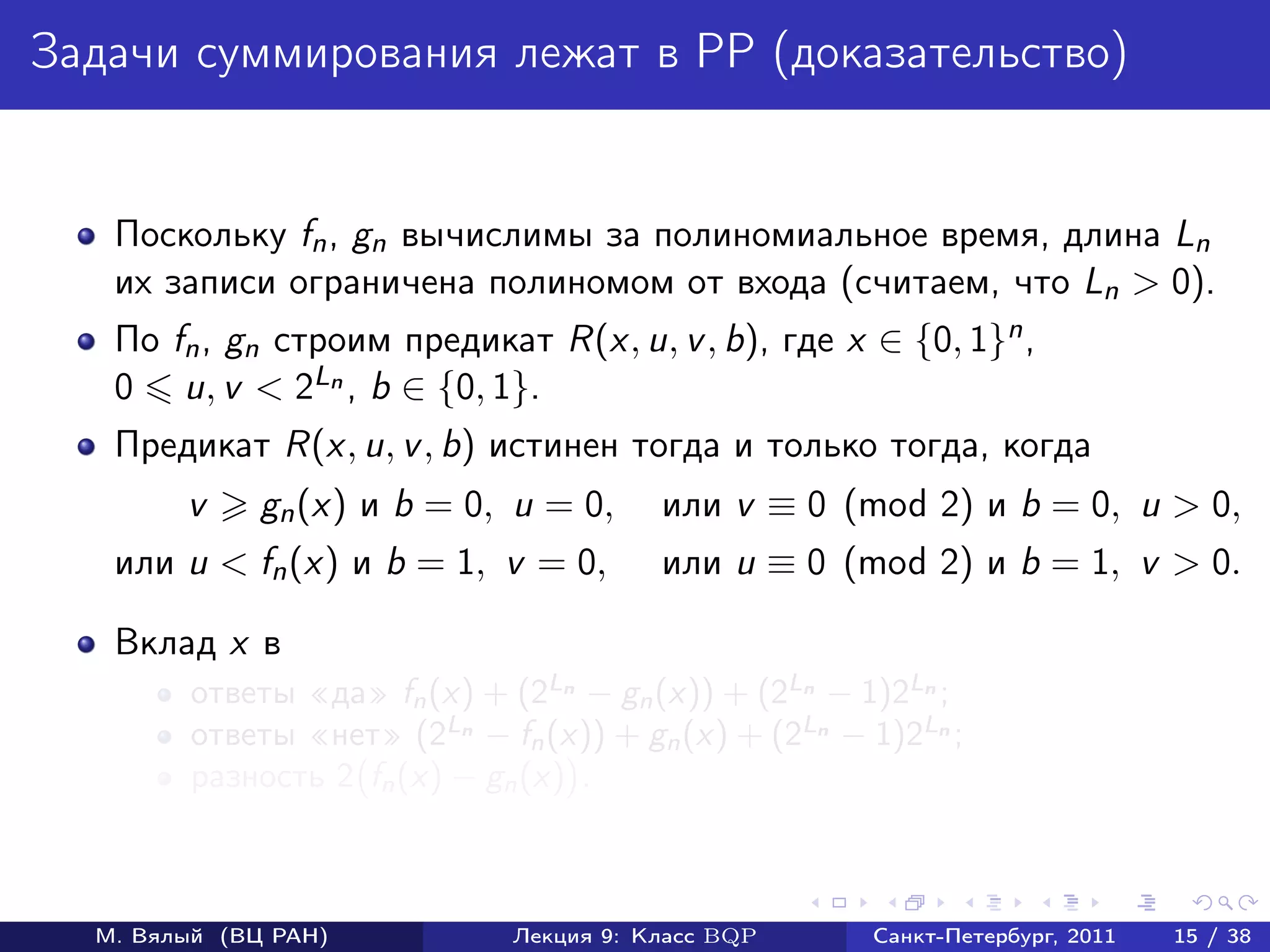 Задачи суммирования лежат в PP (доказательство)


   Поскольку fn , gn вычислимы за полиномиальное время, длина Ln
   их записи ограничена полиномом от входа (считаем, что Ln > 0).
   По fn , gn cтроим предикат R(x, u, v , b), где x ∈ {0, 1}n ,
   0 u, v < 2Ln , b ∈ {0, 1}.
   Предикат R(x, u, v , b) истинен тогда и только тогда, когда
        v     gn (x) и b = 0, u = 0,     или v ≡ 0 (mod 2) и b = 0, u > 0,
   или u < fn (x) и b = 1, v = 0,        или u ≡ 0 (mod 2) и b = 1, v > 0.

   Вклад x в
        ответы «да» fn (x) + (2Ln − gn (x)) + (2Ln − 1)2Ln ;
        ответы «нет» (2Ln − fn (x)) + gn (x) + (2Ln − 1)2Ln ;
        разность 2 fn (x) − gn (x) .



  М. Вялый (ВЦ РАН)           Лекция 9: Класс BQP     Санкт-Петербург, 2011   15 / 38
 