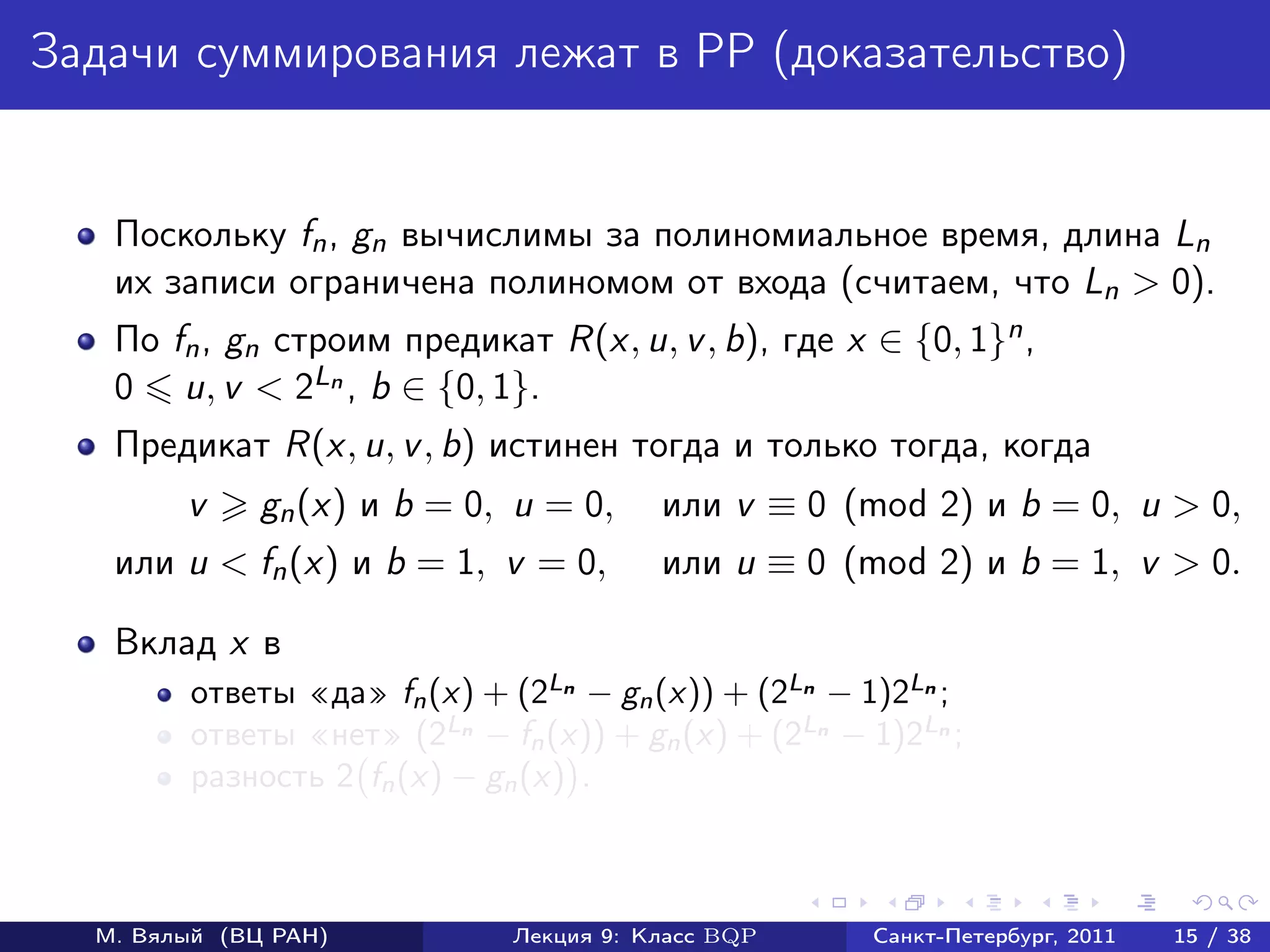 Задачи суммирования лежат в PP (доказательство)


   Поскольку fn , gn вычислимы за полиномиальное время, длина Ln
   их записи ограничена полиномом от входа (считаем, что Ln > 0).
   По fn , gn cтроим предикат R(x, u, v , b), где x ∈ {0, 1}n ,
   0 u, v < 2Ln , b ∈ {0, 1}.
   Предикат R(x, u, v , b) истинен тогда и только тогда, когда
        v     gn (x) и b = 0, u = 0,     или v ≡ 0 (mod 2) и b = 0, u > 0,
   или u < fn (x) и b = 1, v = 0,        или u ≡ 0 (mod 2) и b = 1, v > 0.

   Вклад x в
        ответы «да» fn (x) + (2Ln − gn (x)) + (2Ln − 1)2Ln ;
        ответы «нет» (2Ln − fn (x)) + gn (x) + (2Ln − 1)2Ln ;
        разность 2 fn (x) − gn (x) .



  М. Вялый (ВЦ РАН)           Лекция 9: Класс BQP     Санкт-Петербург, 2011   15 / 38
 