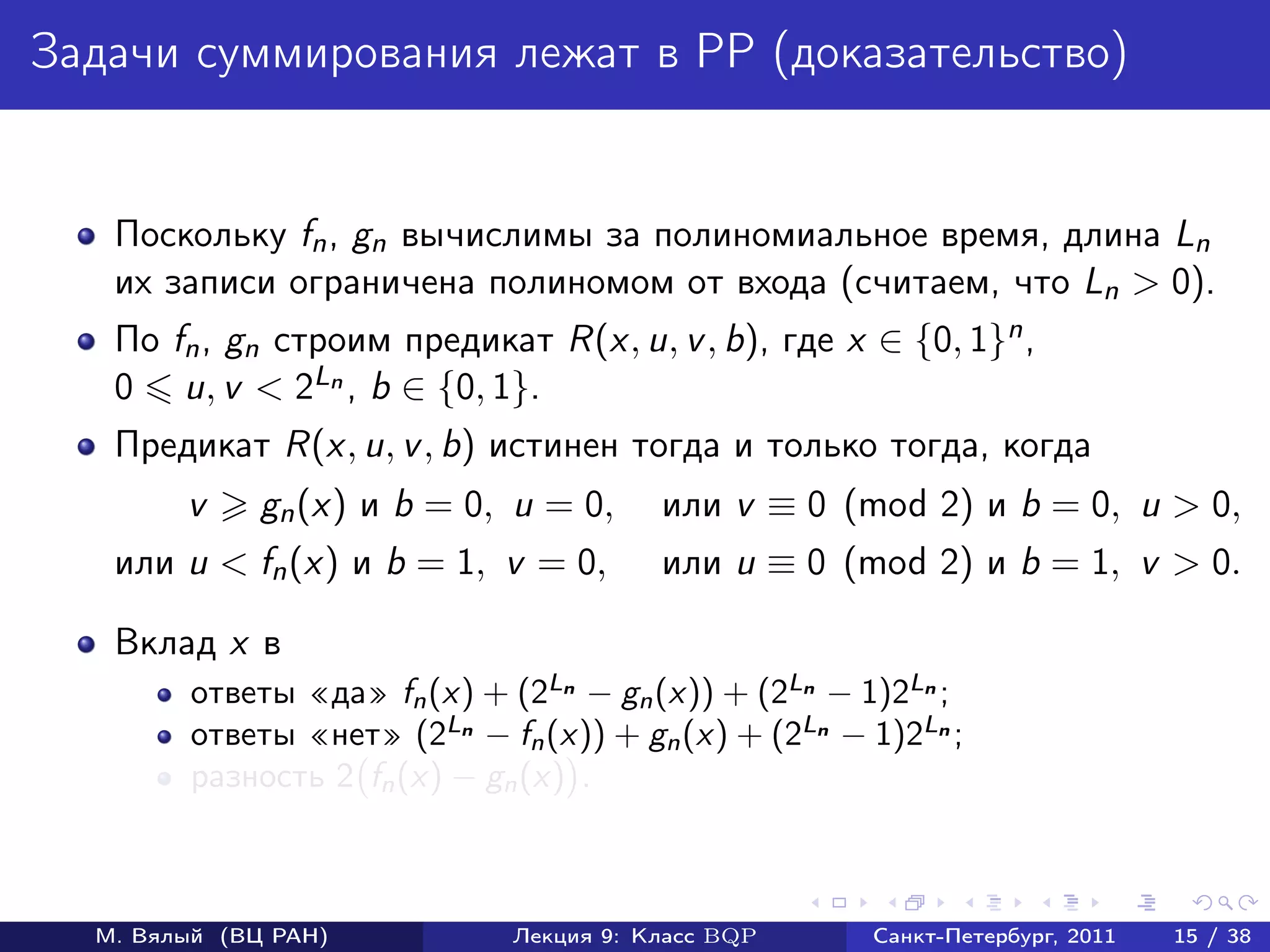 Задачи суммирования лежат в PP (доказательство)


   Поскольку fn , gn вычислимы за полиномиальное время, длина Ln
   их записи ограничена полиномом от входа (считаем, что Ln > 0).
   По fn , gn cтроим предикат R(x, u, v , b), где x ∈ {0, 1}n ,
   0 u, v < 2Ln , b ∈ {0, 1}.
   Предикат R(x, u, v , b) истинен тогда и только тогда, когда
        v     gn (x) и b = 0, u = 0,     или v ≡ 0 (mod 2) и b = 0, u > 0,
   или u < fn (x) и b = 1, v = 0,        или u ≡ 0 (mod 2) и b = 1, v > 0.

   Вклад x в
        ответы «да» fn (x) + (2Ln − gn (x)) + (2Ln − 1)2Ln ;
        ответы «нет» (2Ln − fn (x)) + gn (x) + (2Ln − 1)2Ln ;
        разность 2 fn (x) − gn (x) .



  М. Вялый (ВЦ РАН)           Лекция 9: Класс BQP     Санкт-Петербург, 2011   15 / 38
 