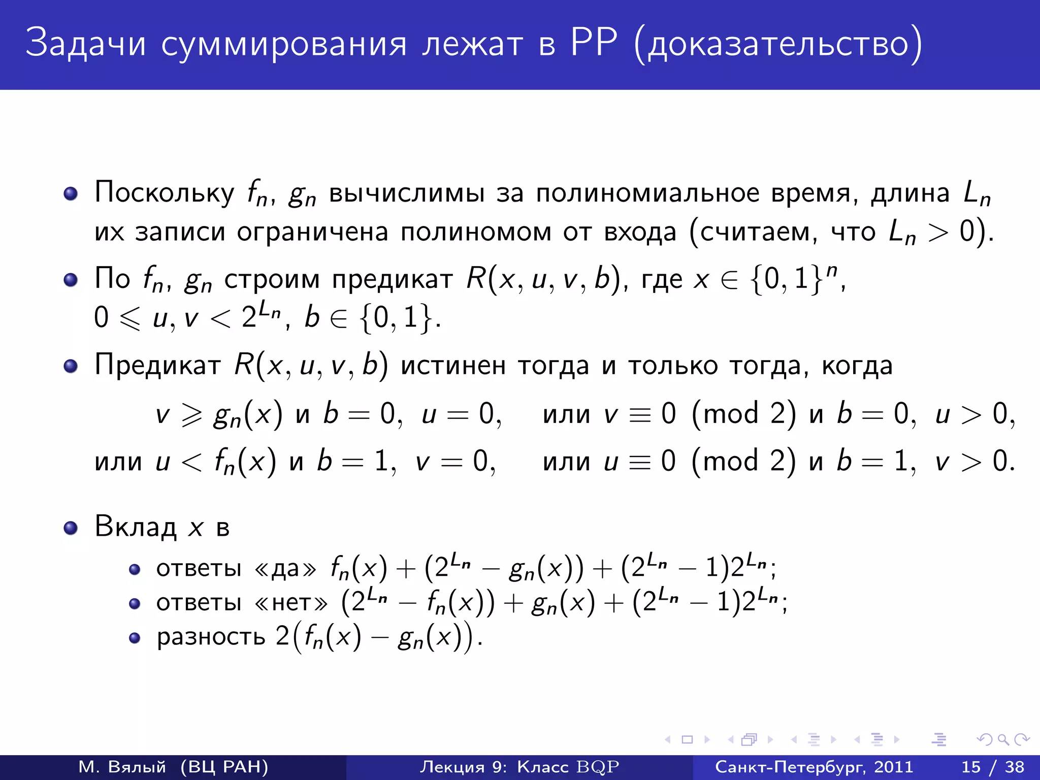 Задачи суммирования лежат в PP (доказательство)


   Поскольку fn , gn вычислимы за полиномиальное время, длина Ln
   их записи ограничена полиномом от входа (считаем, что Ln > 0).
   По fn , gn cтроим предикат R(x, u, v , b), где x ∈ {0, 1}n ,
   0 u, v < 2Ln , b ∈ {0, 1}.
   Предикат R(x, u, v , b) истинен тогда и только тогда, когда
        v     gn (x) и b = 0, u = 0,     или v ≡ 0 (mod 2) и b = 0, u > 0,
   или u < fn (x) и b = 1, v = 0,        или u ≡ 0 (mod 2) и b = 1, v > 0.

   Вклад x в
        ответы «да» fn (x) + (2Ln − gn (x)) + (2Ln − 1)2Ln ;
        ответы «нет» (2Ln − fn (x)) + gn (x) + (2Ln − 1)2Ln ;
        разность 2 fn (x) − gn (x) .



  М. Вялый (ВЦ РАН)           Лекция 9: Класс BQP     Санкт-Петербург, 2011   15 / 38
 