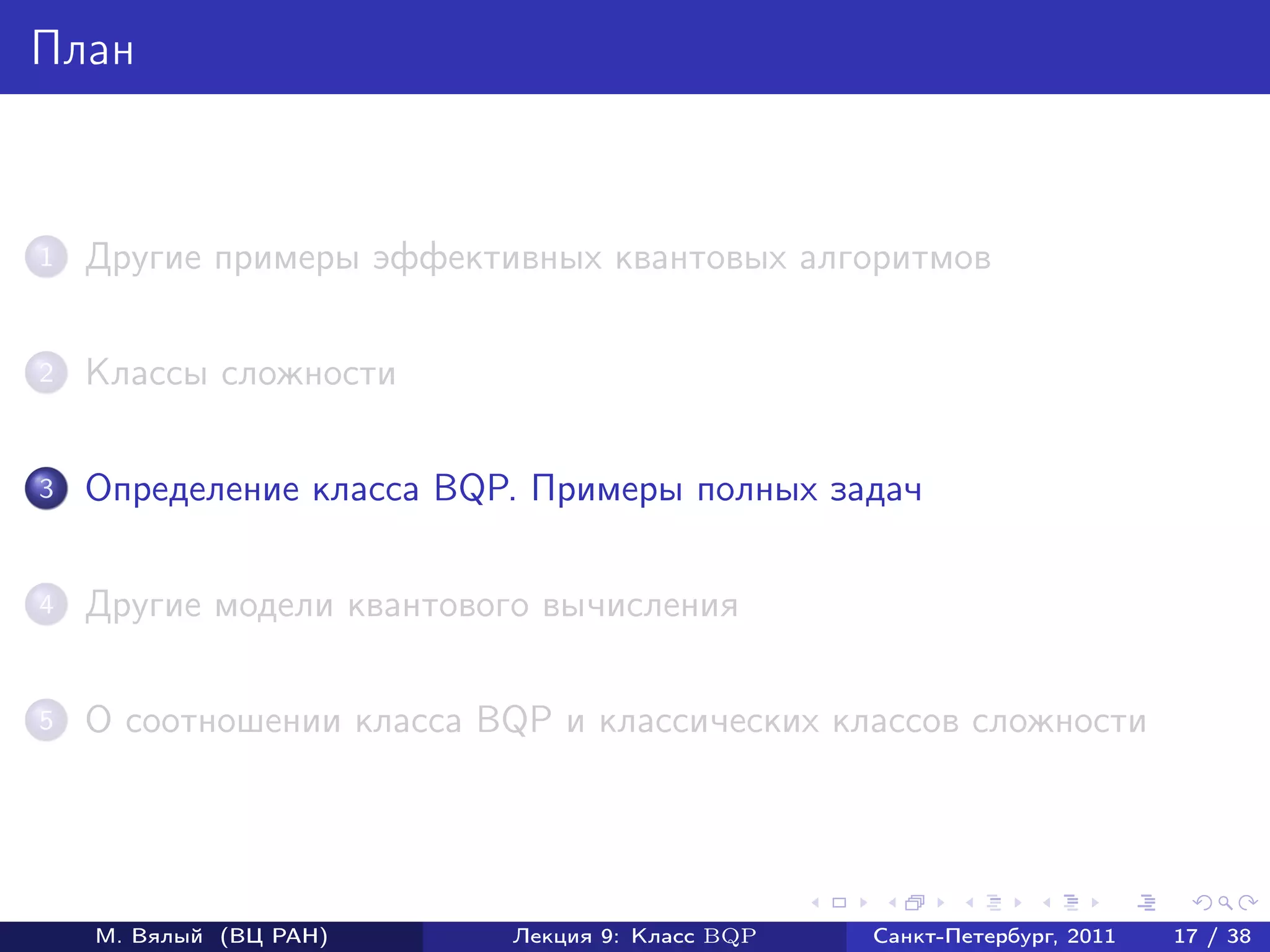 План



1   Другие примеры эффективных квантовых алгоритмов

2   Классы сложности

3   Определение класса BQP. Примеры полных задач

4   Другие модели квантового вычисления

5   О соотношении класса BQP и классических классов сложности




    М. Вялый (ВЦ РАН)     Лекция 9: Класс BQP   Санкт-Петербург, 2011   17 / 38
 