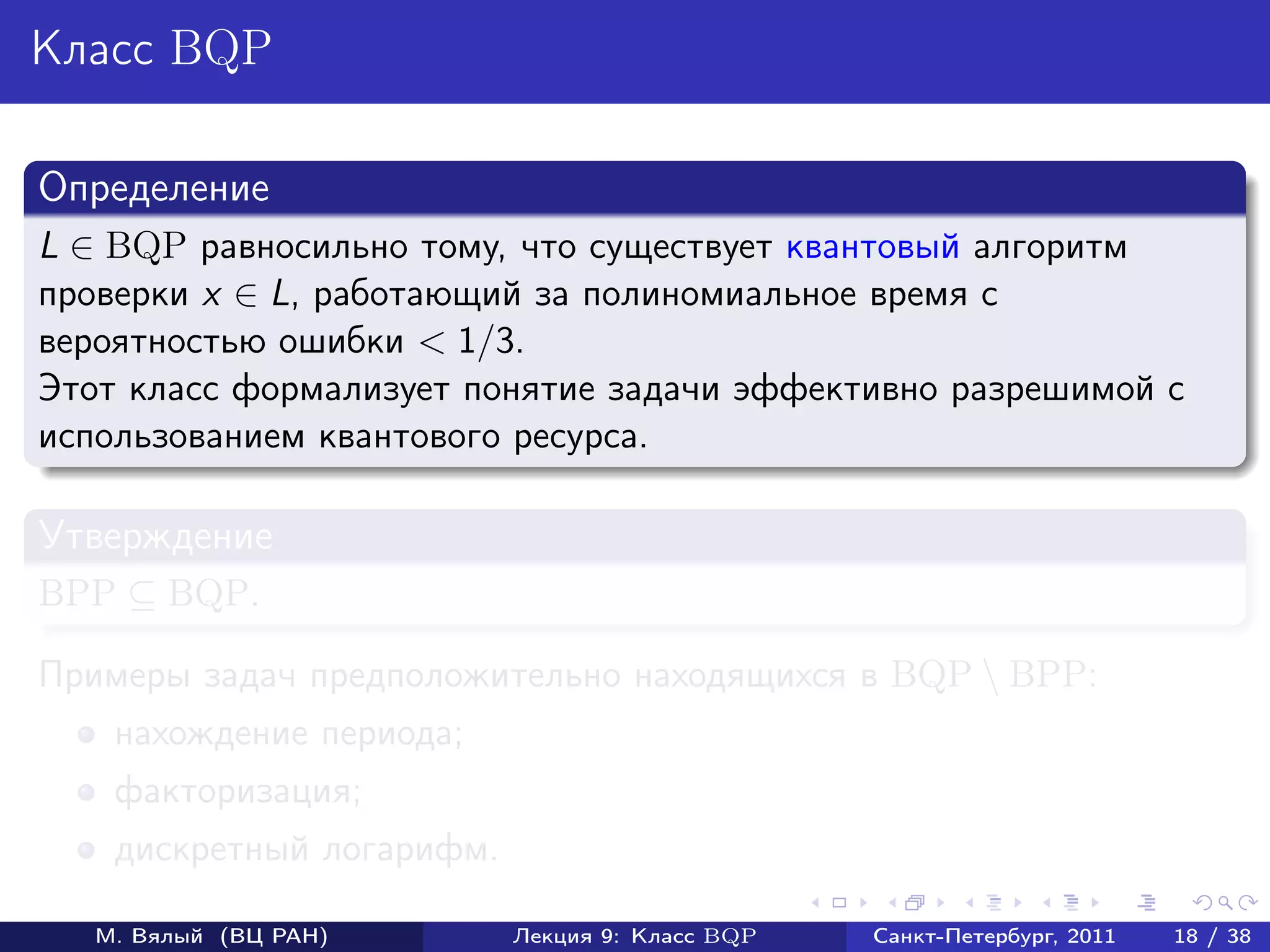 Класс BQP

Определение
L ∈ BQP равносильно тому, что существует квантовый алгоритм
проверки x ∈ L, работающий за полиномиальное время с
вероятностью ошибки < 1/3.
Этот класс формализует понятие задачи эффективно разрешимой с
использованием квантового ресурса.

Утверждение
BPP ⊆ BQP.

Примеры задач предположительно находящихся в BQP  BPP:
    нахождение периода;
    факторизация;
    дискретный логарифм.

   М. Вялый (ВЦ РАН)       Лекция 9: Класс BQP   Санкт-Петербург, 2011   18 / 38
 