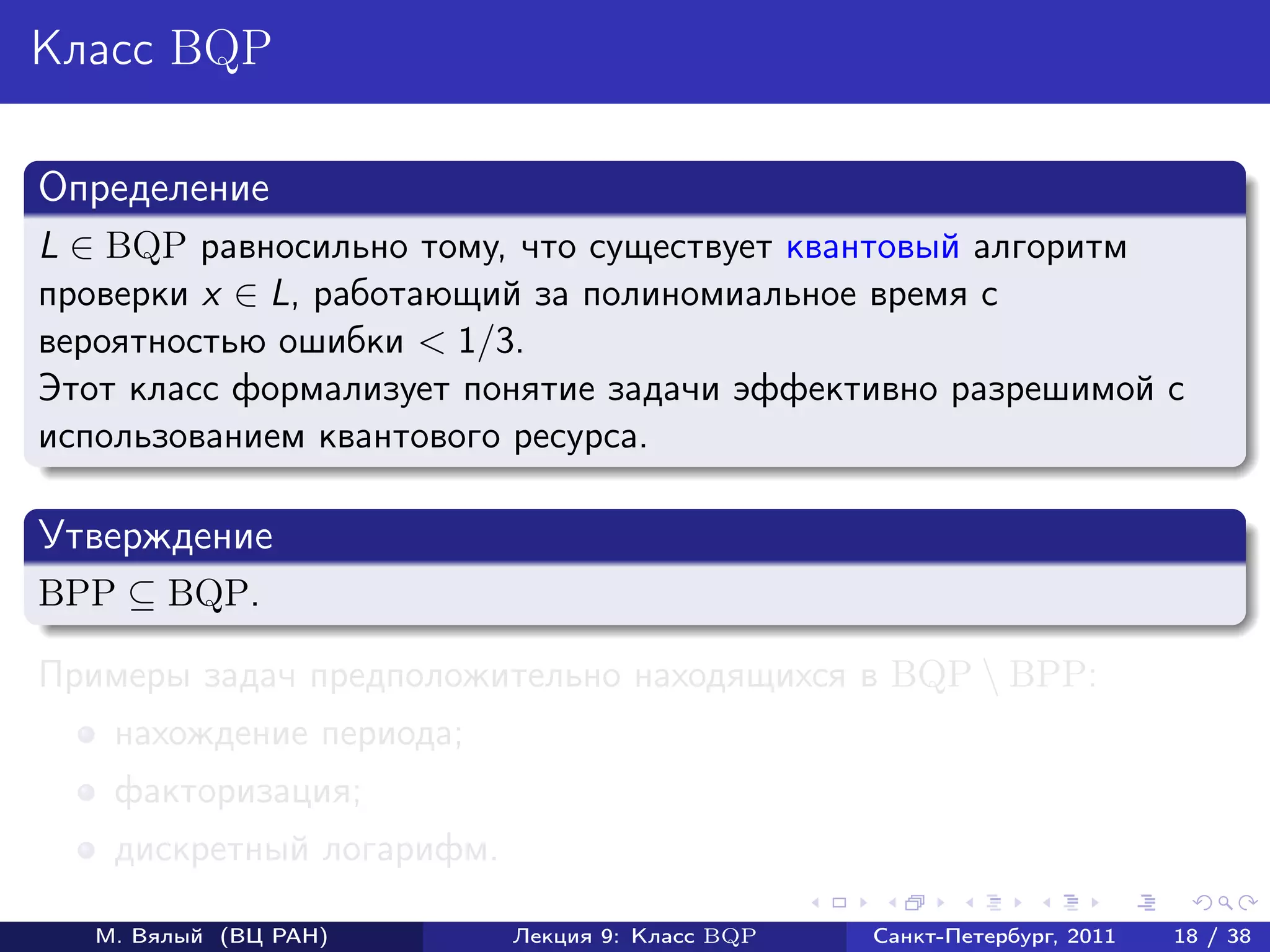 Класс BQP

Определение
L ∈ BQP равносильно тому, что существует квантовый алгоритм
проверки x ∈ L, работающий за полиномиальное время с
вероятностью ошибки < 1/3.
Этот класс формализует понятие задачи эффективно разрешимой с
использованием квантового ресурса.

Утверждение
BPP ⊆ BQP.

Примеры задач предположительно находящихся в BQP  BPP:
    нахождение периода;
    факторизация;
    дискретный логарифм.

   М. Вялый (ВЦ РАН)       Лекция 9: Класс BQP   Санкт-Петербург, 2011   18 / 38
 