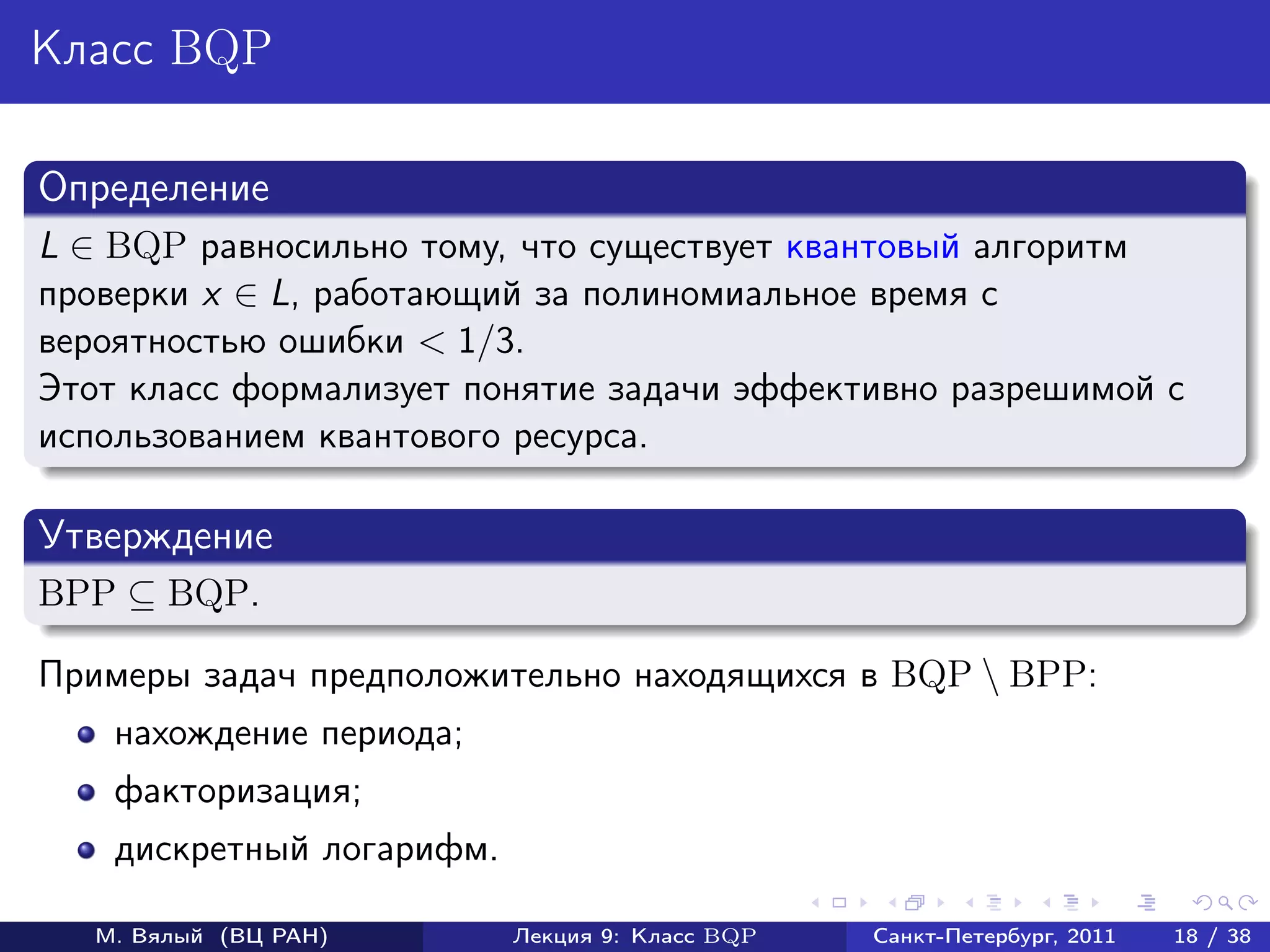 Класс BQP

Определение
L ∈ BQP равносильно тому, что существует квантовый алгоритм
проверки x ∈ L, работающий за полиномиальное время с
вероятностью ошибки < 1/3.
Этот класс формализует понятие задачи эффективно разрешимой с
использованием квантового ресурса.

Утверждение
BPP ⊆ BQP.

Примеры задач предположительно находящихся в BQP  BPP:
    нахождение периода;
    факторизация;
    дискретный логарифм.

   М. Вялый (ВЦ РАН)       Лекция 9: Класс BQP   Санкт-Петербург, 2011   18 / 38
 