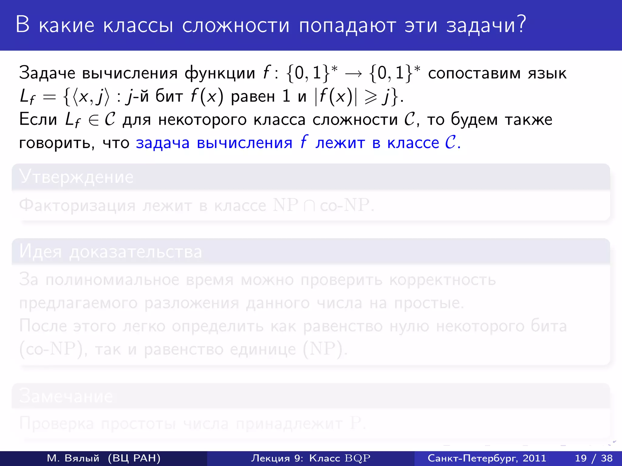 В какие классы сложности попадают эти задачи?
Задаче вычисления функции f : {0, 1}∗ → {0, 1}∗ сопоставим язык
Lf = { x, j : j-й бит f (x) равен 1 и |f (x)| j}.
Если Lf ∈ C для некоторого класса сложности C, то будем также
говорить, что задача вычисления f лежит в классе C.
Утверждение
Факторизация лежит в классе NP ∩ co-NP.

Идея доказательства
За полиномиальное время можно проверить корректность
предлагаемого разложения данного числа на простые.
После этого легко определить как равенство нулю некоторого бита
(co-NP), так и равенство единице (NP).

Замечание
Проверка простоты числа принадлежит P.
   М. Вялый (ВЦ РАН)      Лекция 9: Класс BQP   Санкт-Петербург, 2011   19 / 38
 