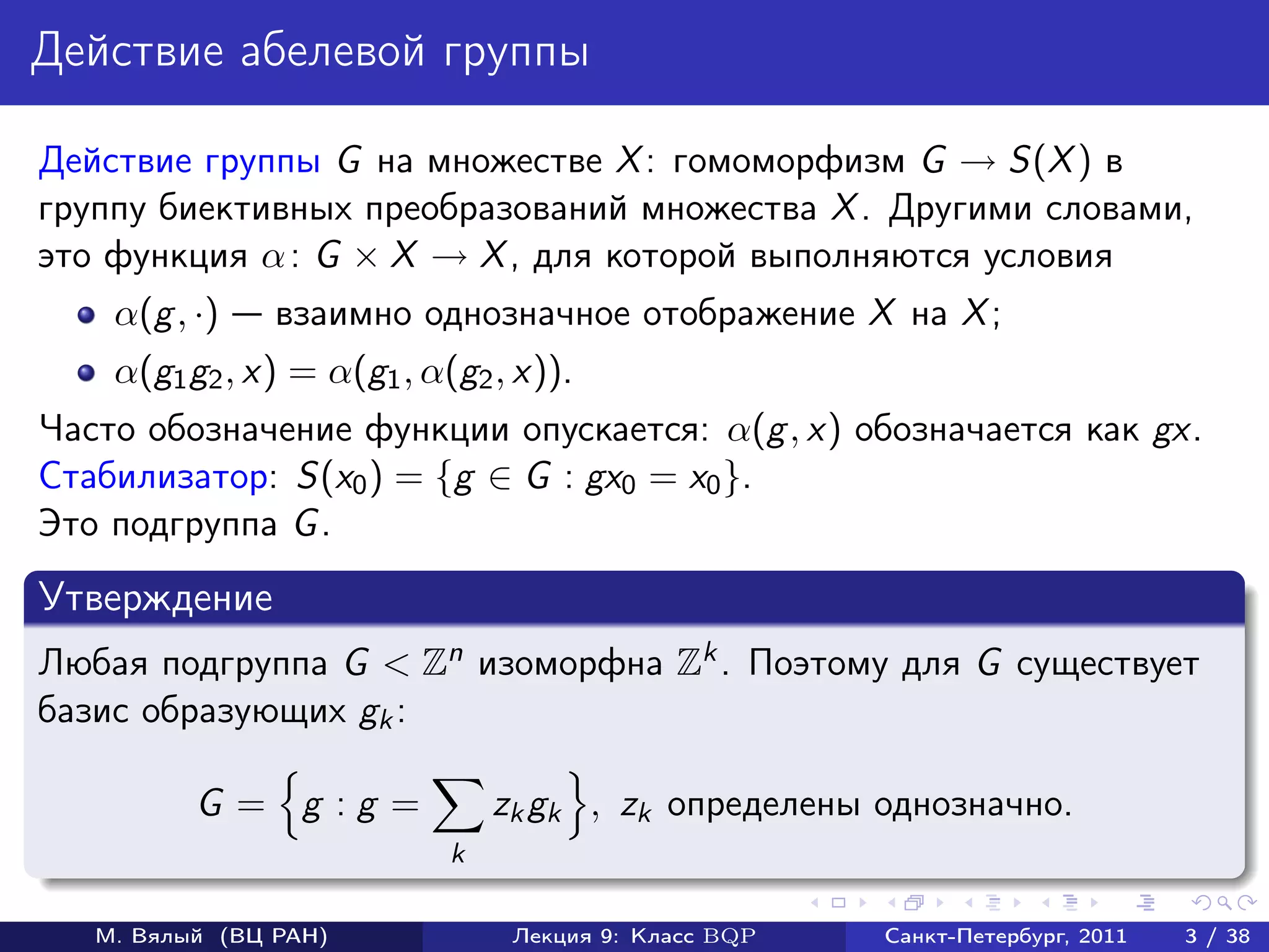 Действие абелевой группы

Действие группы G на множестве X : гомоморфизм G → S(X ) в
группу биективных преобразований множества X . Другими словами,
это функция α : G × X → X , для которой выполняются условия
    α(g , ·)    взаимно однозначное отображение X на X ;
    α(g1 g2 , x) = α(g1 , α(g2 , x)).
Часто обозначение функции опускается: α(g , x) обозначается как gx.
Стабилизатор: S(x0 ) = {g ∈ G : gx0 = x0 }.
Это подгруппа G .
Утверждение
Любая подгруппа G < Zn изоморфна Zk . Поэтому для G существует
базис образующих gk :

          G = g :g =            zk gk , zk определены однозначно.
                            k

   М. Вялый (ВЦ РАН)             Лекция 9: Класс BQP   Санкт-Петербург, 2011   3 / 38
 