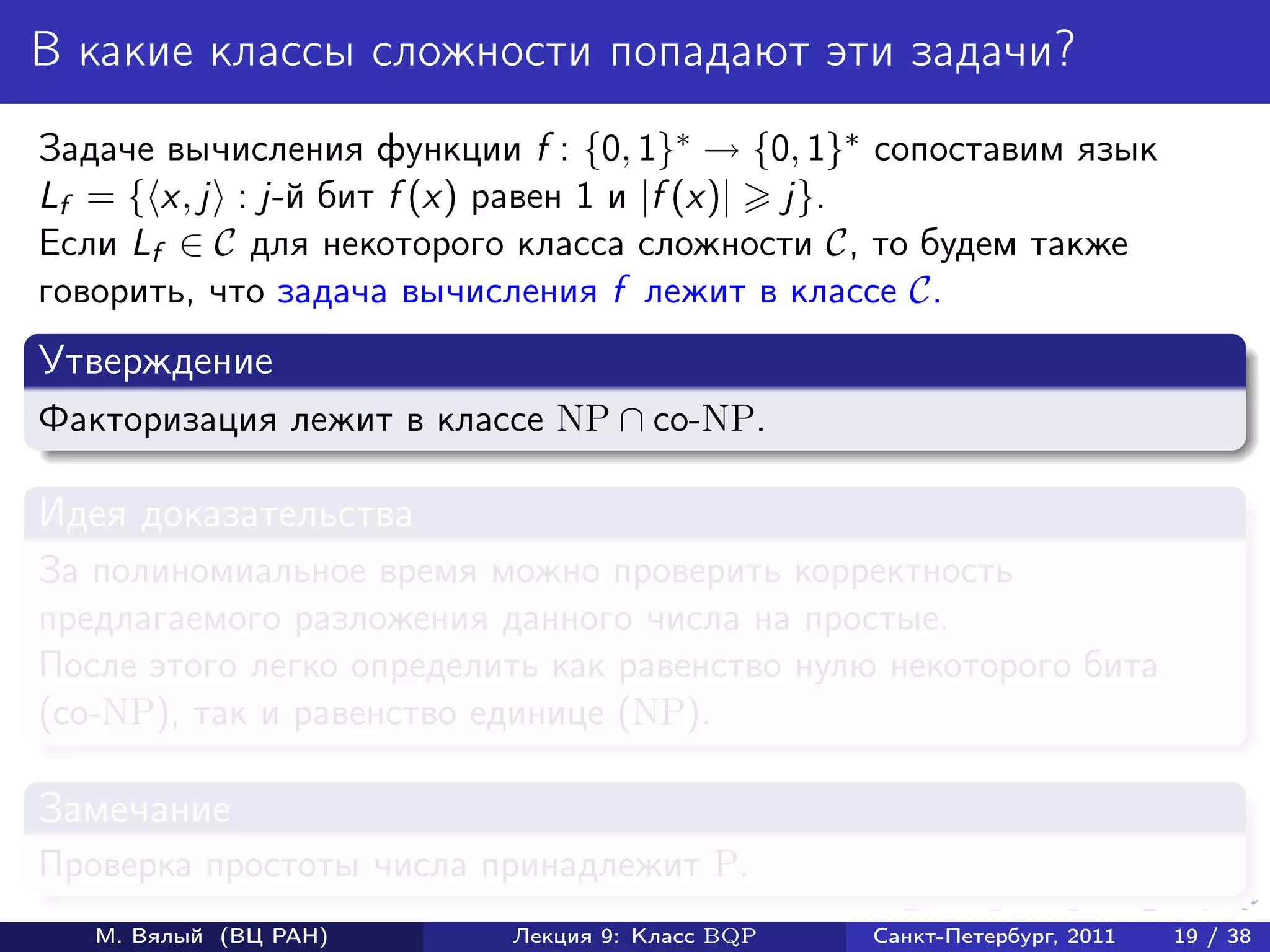В какие классы сложности попадают эти задачи?
Задаче вычисления функции f : {0, 1}∗ → {0, 1}∗ сопоставим язык
Lf = { x, j : j-й бит f (x) равен 1 и |f (x)| j}.
Если Lf ∈ C для некоторого класса сложности C, то будем также
говорить, что задача вычисления f лежит в классе C.
Утверждение
Факторизация лежит в классе NP ∩ co-NP.

Идея доказательства
За полиномиальное время можно проверить корректность
предлагаемого разложения данного числа на простые.
После этого легко определить как равенство нулю некоторого бита
(co-NP), так и равенство единице (NP).

Замечание
Проверка простоты числа принадлежит P.
   М. Вялый (ВЦ РАН)      Лекция 9: Класс BQP   Санкт-Петербург, 2011   19 / 38
 