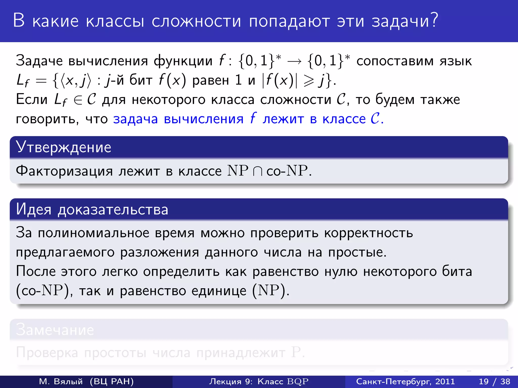В какие классы сложности попадают эти задачи?
Задаче вычисления функции f : {0, 1}∗ → {0, 1}∗ сопоставим язык
Lf = { x, j : j-й бит f (x) равен 1 и |f (x)| j}.
Если Lf ∈ C для некоторого класса сложности C, то будем также
говорить, что задача вычисления f лежит в классе C.
Утверждение
Факторизация лежит в классе NP ∩ co-NP.

Идея доказательства
За полиномиальное время можно проверить корректность
предлагаемого разложения данного числа на простые.
После этого легко определить как равенство нулю некоторого бита
(co-NP), так и равенство единице (NP).

Замечание
Проверка простоты числа принадлежит P.
   М. Вялый (ВЦ РАН)      Лекция 9: Класс BQP   Санкт-Петербург, 2011   19 / 38
 