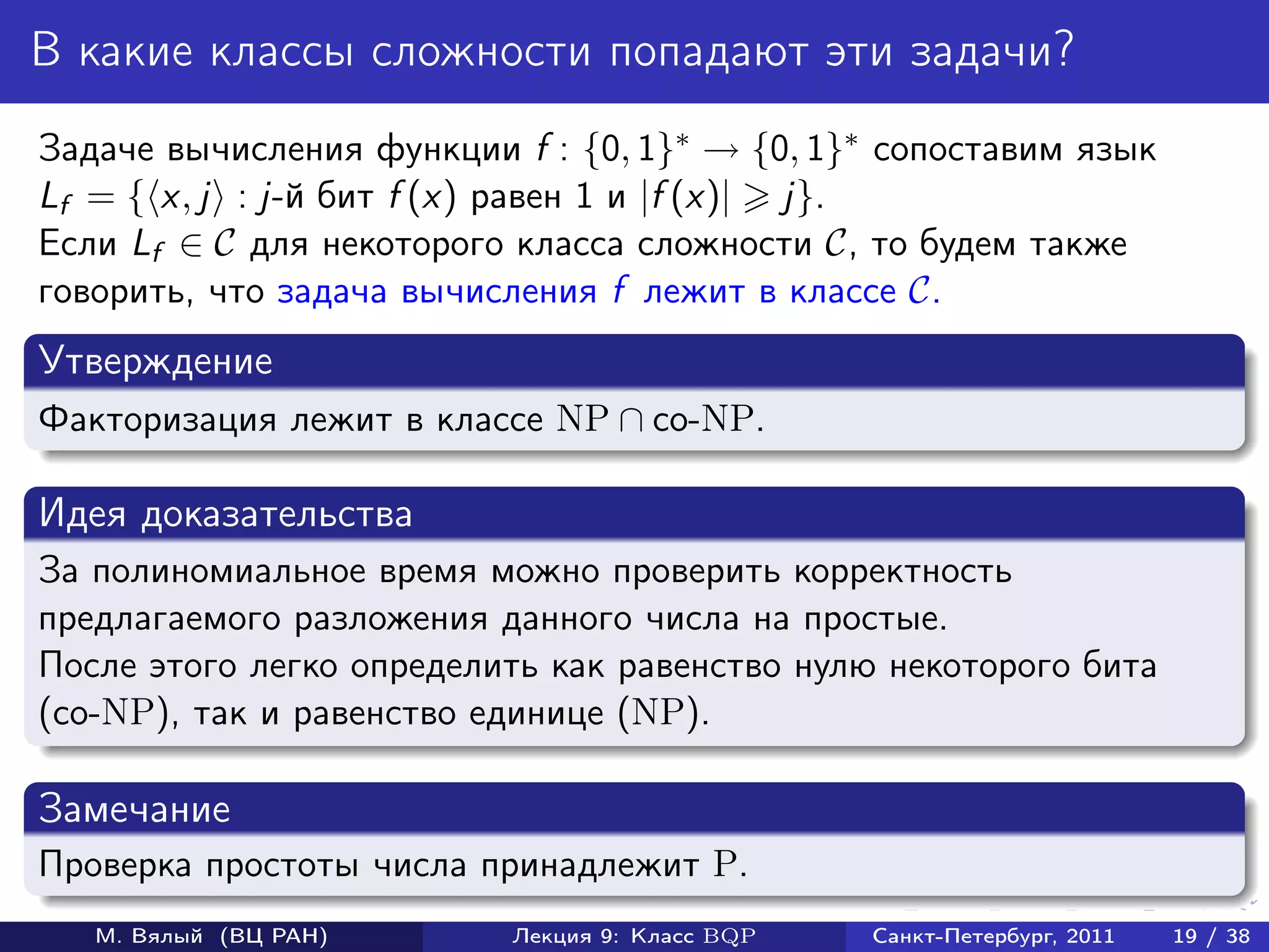 В какие классы сложности попадают эти задачи?
Задаче вычисления функции f : {0, 1}∗ → {0, 1}∗ сопоставим язык
Lf = { x, j : j-й бит f (x) равен 1 и |f (x)| j}.
Если Lf ∈ C для некоторого класса сложности C, то будем также
говорить, что задача вычисления f лежит в классе C.
Утверждение
Факторизация лежит в классе NP ∩ co-NP.

Идея доказательства
За полиномиальное время можно проверить корректность
предлагаемого разложения данного числа на простые.
После этого легко определить как равенство нулю некоторого бита
(co-NP), так и равенство единице (NP).

Замечание
Проверка простоты числа принадлежит P.
   М. Вялый (ВЦ РАН)      Лекция 9: Класс BQP   Санкт-Петербург, 2011   19 / 38
 