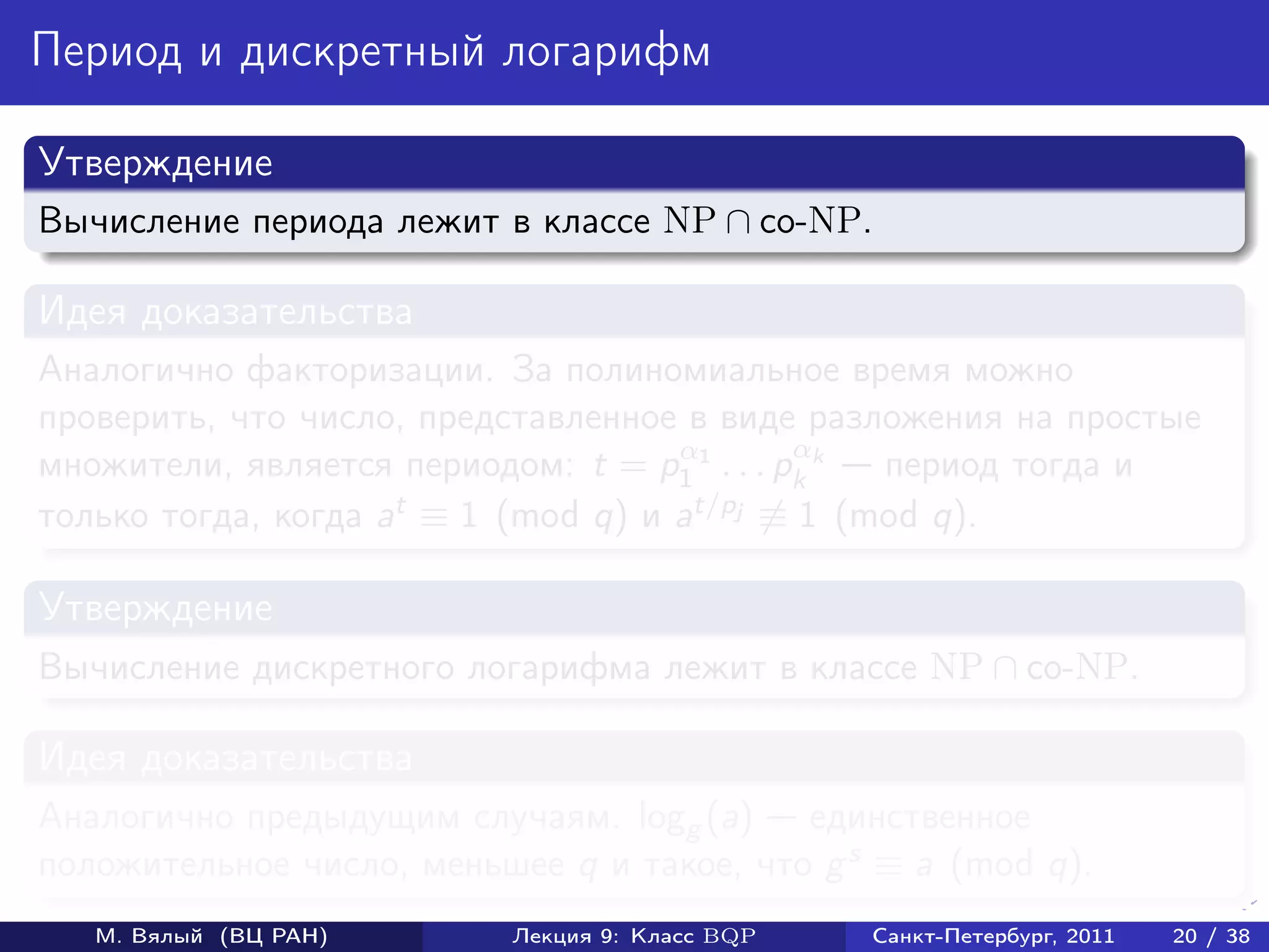 Период и дискретный логарифм

Утверждение
Вычисление периода лежит в классе NP ∩ co-NP.

Идея доказательства
Аналогично факторизации. За полиномиальное время можно
проверить, что число, представленное в виде разложения на простые
                                     α        α
множители, является периодом: t = p1 1 . . . pk k период тогда и
только тогда, когда at ≡ 1 (mod q) и at/pj ≡ 1 (mod q).

Утверждение
Вычисление дискретного логарифма лежит в классе NP ∩ co-NP.

Идея доказательства
Аналогично предыдущим случаям. logg (a) единственное
положительное число, меньшее q и такое, что g s ≡ a (mod q).
   М. Вялый (ВЦ РАН)      Лекция 9: Класс BQP   Санкт-Петербург, 2011   20 / 38
 