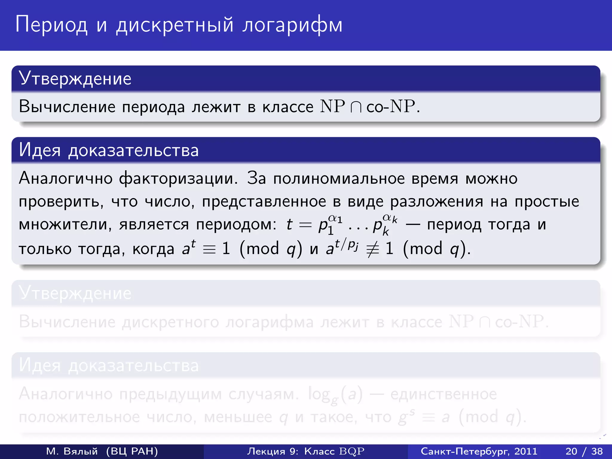 Период и дискретный логарифм

Утверждение
Вычисление периода лежит в классе NP ∩ co-NP.

Идея доказательства
Аналогично факторизации. За полиномиальное время можно
проверить, что число, представленное в виде разложения на простые
                                     α        α
множители, является периодом: t = p1 1 . . . pk k период тогда и
только тогда, когда at ≡ 1 (mod q) и at/pj ≡ 1 (mod q).

Утверждение
Вычисление дискретного логарифма лежит в классе NP ∩ co-NP.

Идея доказательства
Аналогично предыдущим случаям. logg (a) единственное
положительное число, меньшее q и такое, что g s ≡ a (mod q).
   М. Вялый (ВЦ РАН)      Лекция 9: Класс BQP   Санкт-Петербург, 2011   20 / 38
 