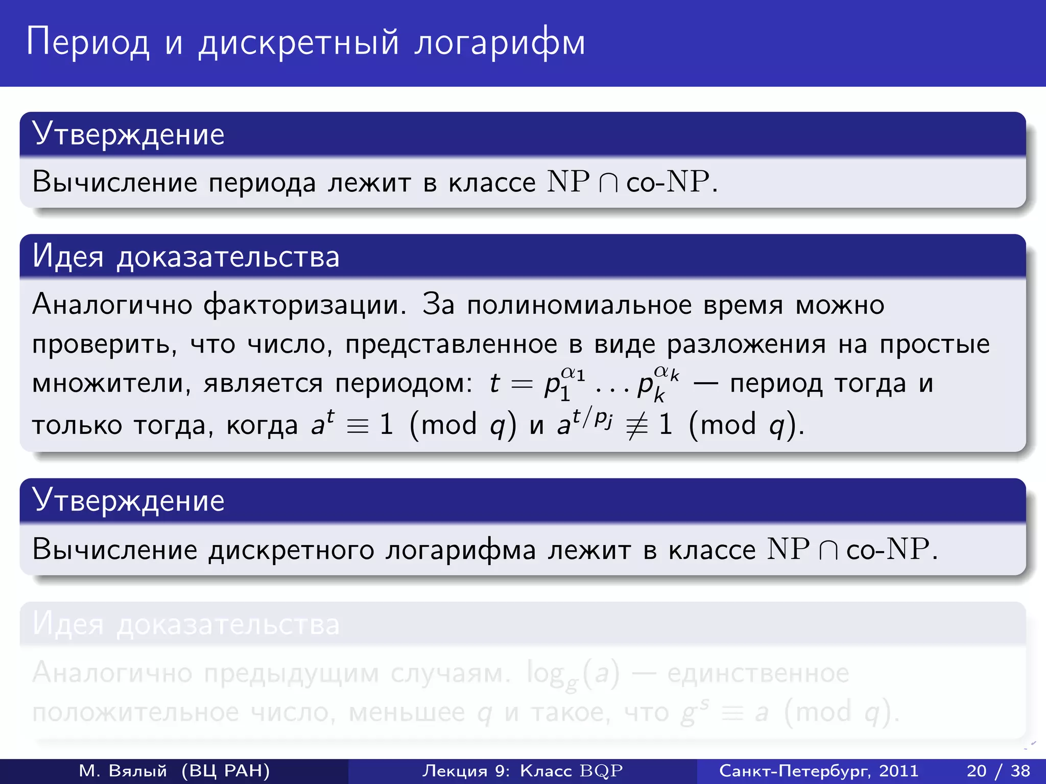 Период и дискретный логарифм

Утверждение
Вычисление периода лежит в классе NP ∩ co-NP.

Идея доказательства
Аналогично факторизации. За полиномиальное время можно
проверить, что число, представленное в виде разложения на простые
                                     α        α
множители, является периодом: t = p1 1 . . . pk k период тогда и
только тогда, когда at ≡ 1 (mod q) и at/pj ≡ 1 (mod q).

Утверждение
Вычисление дискретного логарифма лежит в классе NP ∩ co-NP.

Идея доказательства
Аналогично предыдущим случаям. logg (a) единственное
положительное число, меньшее q и такое, что g s ≡ a (mod q).
   М. Вялый (ВЦ РАН)      Лекция 9: Класс BQP   Санкт-Петербург, 2011   20 / 38
 