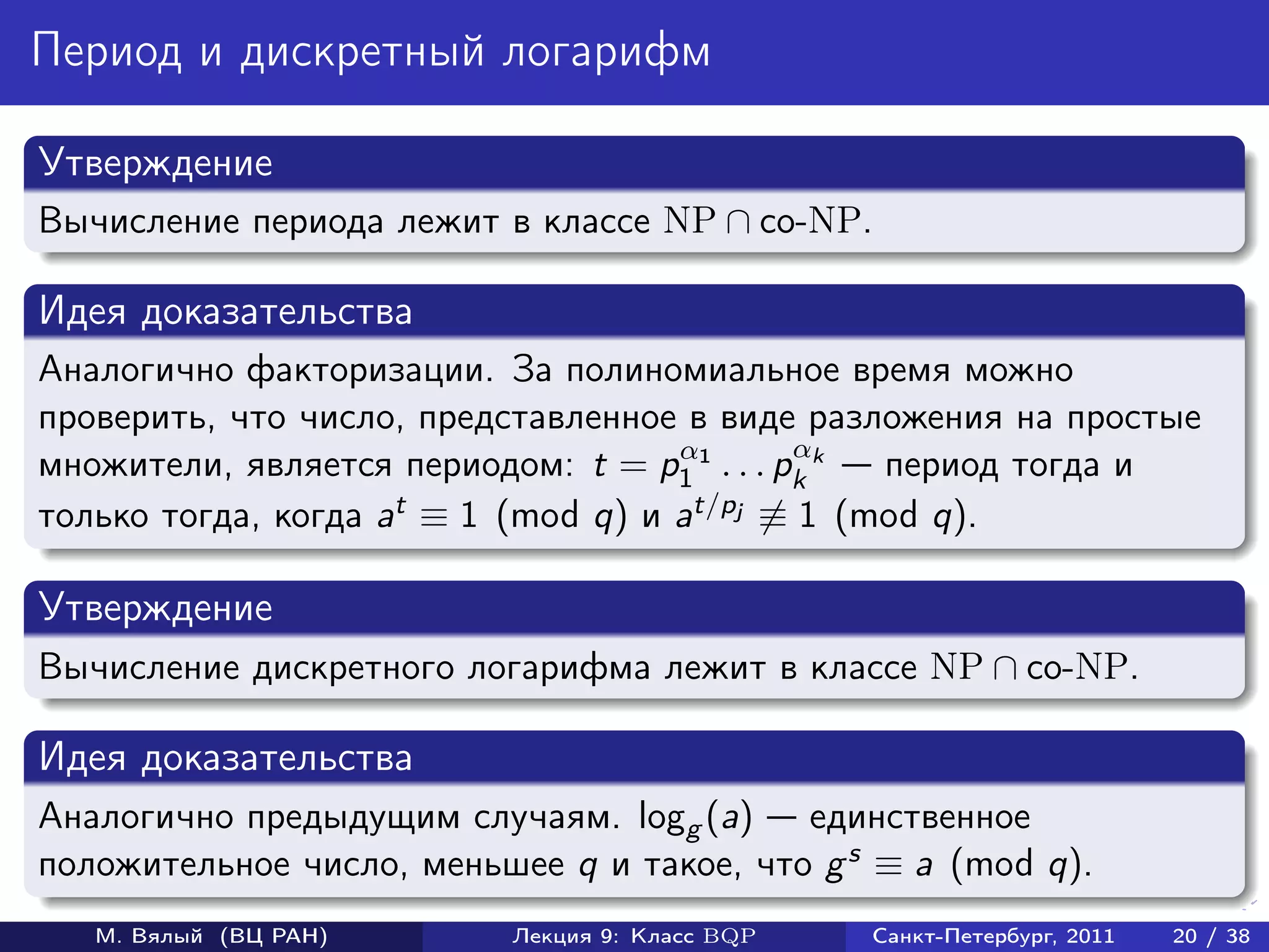 Период и дискретный логарифм

Утверждение
Вычисление периода лежит в классе NP ∩ co-NP.

Идея доказательства
Аналогично факторизации. За полиномиальное время можно
проверить, что число, представленное в виде разложения на простые
                                     α        α
множители, является периодом: t = p1 1 . . . pk k период тогда и
только тогда, когда at ≡ 1 (mod q) и at/pj ≡ 1 (mod q).

Утверждение
Вычисление дискретного логарифма лежит в классе NP ∩ co-NP.

Идея доказательства
Аналогично предыдущим случаям. logg (a) единственное
положительное число, меньшее q и такое, что g s ≡ a (mod q).
   М. Вялый (ВЦ РАН)      Лекция 9: Класс BQP   Санкт-Петербург, 2011   20 / 38
 