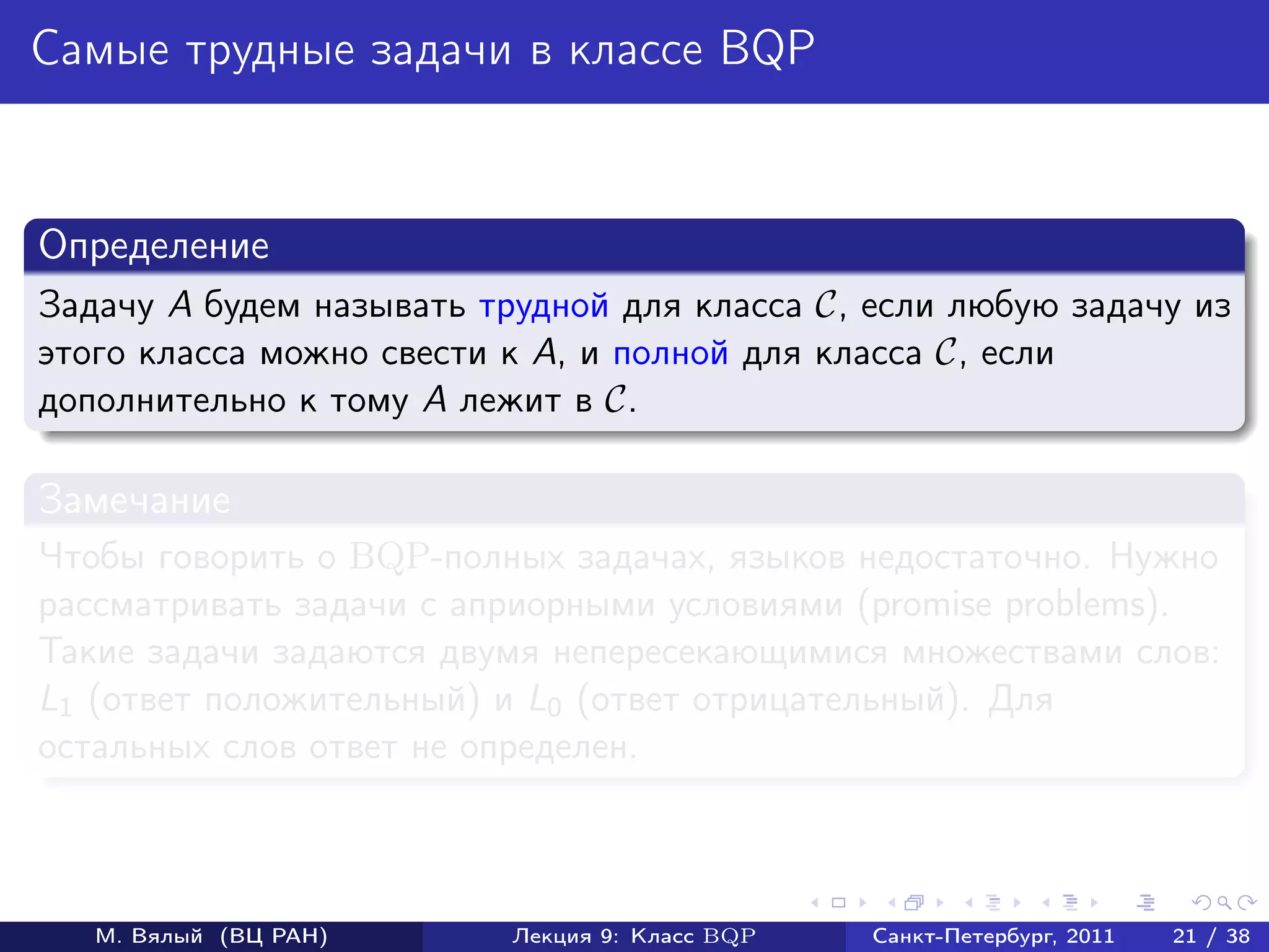 Самые трудные задачи в классе BQP


Определение
Задачу A будем называть трудной для класса C, если любую задачу из
этого класса можно свести к A, и полной для класса C, если
дополнительно к тому A лежит в C.

Замечание
Чтобы говорить о BQP-полных задачах, языков недостаточно. Нужно
рассматривать задачи с априорными условиями (promise problems).
Такие задачи задаются двумя непересекающимися множествами слов:
L1 (ответ положительный) и L0 (ответ отрицательный). Для
остальных слов ответ не определен.



   М. Вялый (ВЦ РАН)      Лекция 9: Класс BQP   Санкт-Петербург, 2011   21 / 38
 