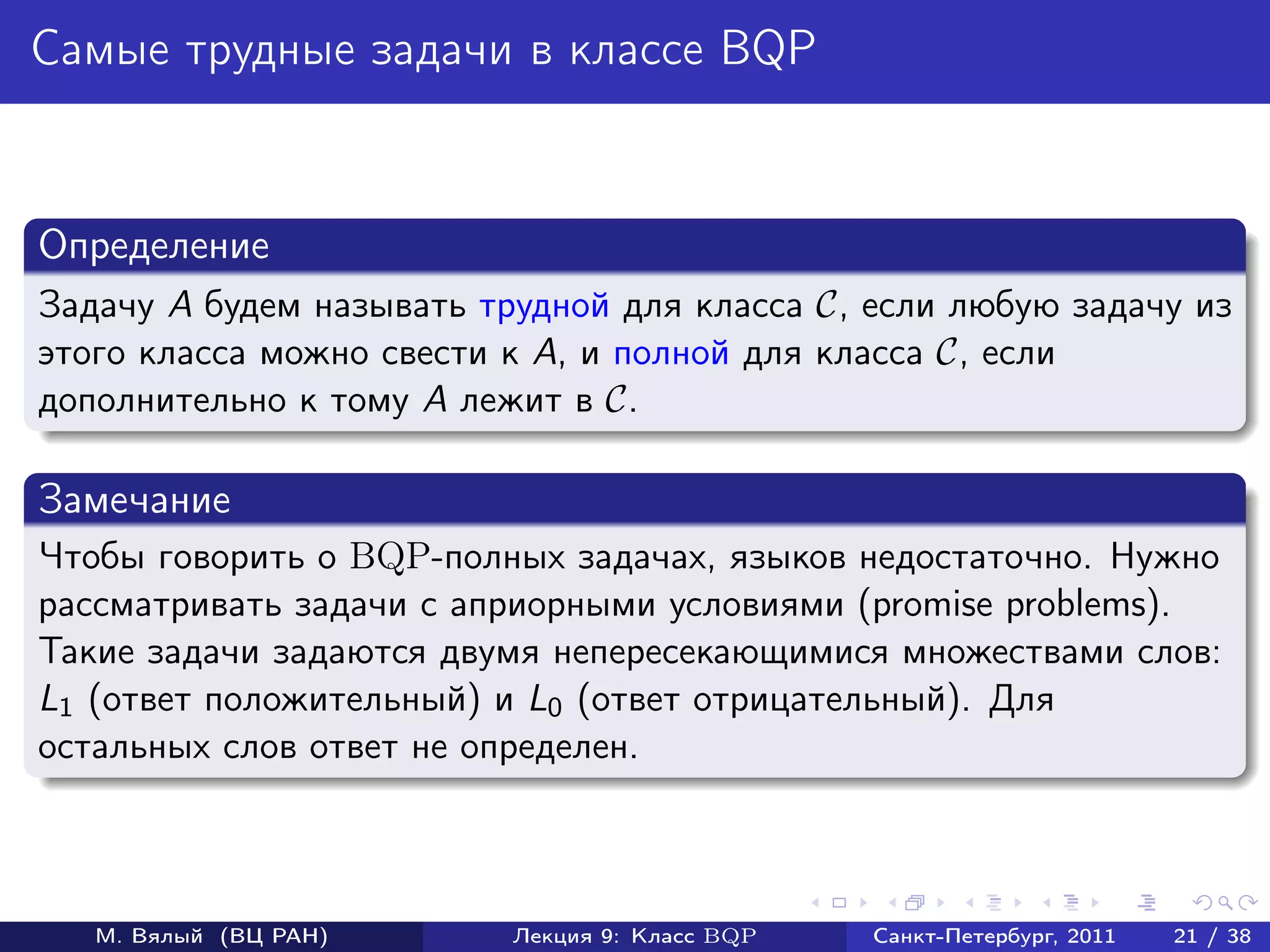 Самые трудные задачи в классе BQP


Определение
Задачу A будем называть трудной для класса C, если любую задачу из
этого класса можно свести к A, и полной для класса C, если
дополнительно к тому A лежит в C.

Замечание
Чтобы говорить о BQP-полных задачах, языков недостаточно. Нужно
рассматривать задачи с априорными условиями (promise problems).
Такие задачи задаются двумя непересекающимися множествами слов:
L1 (ответ положительный) и L0 (ответ отрицательный). Для
остальных слов ответ не определен.



   М. Вялый (ВЦ РАН)      Лекция 9: Класс BQP   Санкт-Петербург, 2011   21 / 38
 