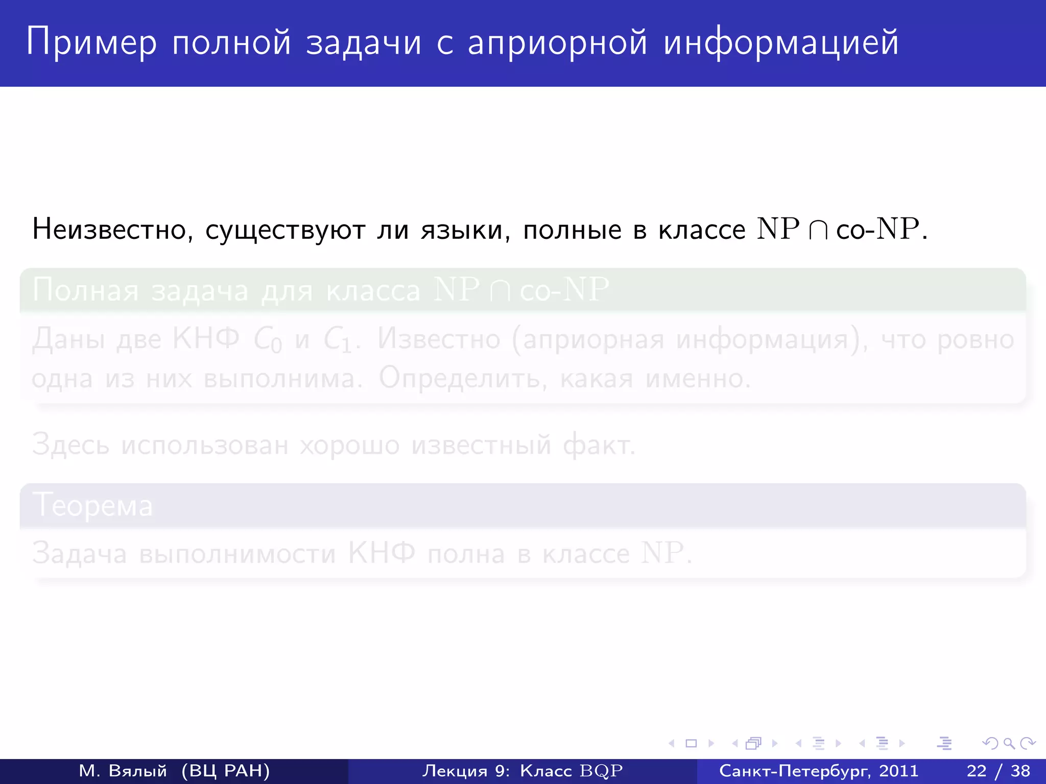 Пример полной задачи с априорной информацией



Неизвестно, существуют ли языки, полные в классе NP ∩ co-NP.
Полная задача для класса NP ∩ co-NP
Даны две КНФ C0 и C1 . Известно (априорная информация), что ровно
одна из них выполнима. Определить, какая именно.

Здесь использован хорошо известный факт.
Теорема
Задача выполнимости КНФ полна в классе NP.




   М. Вялый (ВЦ РАН)      Лекция 9: Класс BQP   Санкт-Петербург, 2011   22 / 38
 